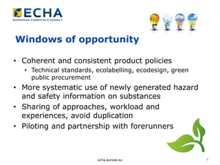 7
Windows of opportunity
• Coherent and consistent product policies
• Technical standards, ecolabelling, ecodesign, green
public procurement
• More systematic use of newly generated hazard
and safety information on substances
• Sharing of approaches, workload and
experiences, avoid duplication
• Piloting and partnership with forerunners
 