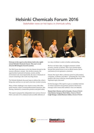 Helsinki Chemicals Forum 2016
Stakeholder views on hot topics in chemicals safety
Welcome to this report on the debates held at the eighth
annual Helsinki Chemicals Forum. This year’s event
attracted 200 delegates from 40 countries.
The 2016 Forum discussion on five key themes focused on the
resource efficiency concept – the circular economy; the
opportunities it presents to business, society and the
environment and, most importantly, the issue of chemicals of
concern remaining in the waste recycling stream.
The Helsinki thinktank discussed steps to address this, what is
being done and how we can reach a non-toxic circular economy.
Many of these challenges were raised in some of the other
panel sessions, which covered perfluorinated chemicals, data
sharing, chemicals in construction products and plant safety.
This report is prepared by independent news service Chemical
Watch, and aims to be a balanced and accessible reflection of
two days of debate in order to further understanding.
We have not taken sides, or judged comments on their
accuracy, veracity or fairness. This is not a formal report
because this annual forum is not an official session and its
conclusions do not represent a consensus.
Instead, this report offers a reference point for policymakers,
companies, academics and others – presenting the voice of the
people in the room at this key annual gathering about the
important topics discussed.
On the last pages of the report we give an unedited selection
of virtual comments and questions posted on the Forum
message wall to ensure that audience views are reflected.
Mamta Patel, Director and Co-Founder, Chemical Watch
Luke Buxton, European Desk Editor, Chemical Watch
Leigh Stringer, Global Business Editor, Chemical Watch
PHOTO©PHOTO©MessukeskusHelsinki
 