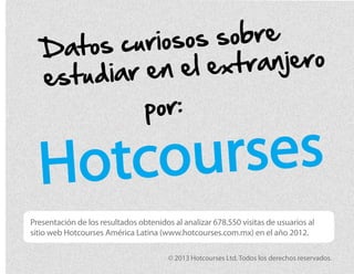 Hotcourses
Datos curiosos sobre
estudiar en el extranjero
Presentación de los resultados obtenidos al analizar 678.550 visitas de usuarios al
sitio web Hotcourses América Latina (www.hotcourses.com.mx) en el año 2012.
© 2013 Hotcourses Ltd. Todos los derechos reservados.
por:
 