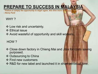 PREPARE TO SUCCESS IN MALAYSIA
 “Failure is simply the opportunity to begin again, this time more intelligently.”
- Henry Ford


  WHY ?

   Low risk and uncertainty.
   Ethical issue
   Avoid wasteful of opportunity and skill workers.

   HOW ?

   Close down factory in Chieng Mai and Jitra for costs saving
    purposed.
   Outsourcing to China
   Find new customers
   R&D for new label and launched it in short period of time.
 