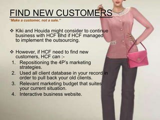FIND NEW CUSTOMERS
“Make a customer, not a sale.”


 Kiki and Houida might consider to continue
  business with HCF Bhd if HCF managed
  to implement the outsourcing.

 However, if HCF need to find new
  customers, HCF can :-
1. Repositioning the 4P’s marketing
    strategies.
2. Used all client database in your record in
    order to pull back your old clients.
3. Relevant marketing budget that suites
    your current situation.
4. Interactive business website.
 
