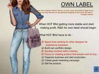 OWN LABEL
       “In the end, the customer doesn’t know, or care, if you are small or large as an
organisation. She or he only focuses on the garment hanging on the rail in the store.”
                                                                     - Giorgio Armani




             • When HCF Bhd getting more stable and start
               making profit, R&D for own label should begin.

             • What HCF Bhd have to do :

                     Spend time working for other designer for
                       experience purposed.
                     Build own portfolio design.
                     Develop contract within industry.
                     Focus on creating product that people want to buy.
                     Organize business and start production.
                     Create great marketing campaign.
                     Sell the product.
 