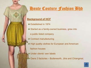 Haute Couture Fashion Bhd

Background of HCF
  Established in 1974

  Started as a family-owned business, grew into

  a public listed company

  Contract manufacturing

  High quality clothes for European and American

  fashion houses

  Under clients’ own labels

  Owns 3 factories – Butterworth, Jitra and Chiangmai;
 