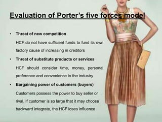 Evaluation of Porter’s five forces model

•   Threat of new competition

    HCF do not have sufficient funds to fund its own
    factory cause of increasing in creditors

•   Threat of substitute products or services

    HCF should consider time, money, personal
    preference and convenience in the industry

•   Bargaining power of customers (buyers)

    Customers possess the power to buy seller or
    rival. If customer is so large that it may choose
    backward integrate, the HCF loses influence
 