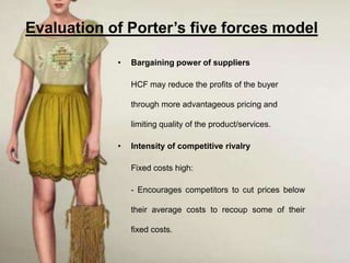 Evaluation of Porter’s five forces model

            •   Bargaining power of suppliers

                HCF may reduce the profits of the buyer

                through more advantageous pricing and

                limiting quality of the product/services.

            •   Intensity of competitive rivalry

                Fixed costs high:

                - Encourages competitors to cut prices below

                their average costs to recoup some of their

                fixed costs.
 