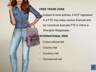 FREE TRADE ZONE

-   Subject to local policies, if HCF registered
    in a FTZ may enjoy various financial and
    tax incentives example FTZ in China is
    Shanghai Waigaoqiao .

INTERNATIONAL RISK

-   Cross-cultural risk

-   Country risk

-   Currency risk

-   Commercial risk
 