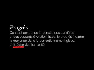 Progrès
Concept central de la pensée des Lumières
et des courants évolutionnistes, le progrès incarne
la croyance dans le perfectionnement global
et linéaire de l'humanité
 
