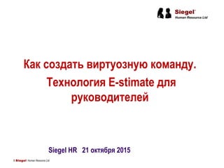 Как создать виртуозную команду.
Технология E-stimate для
руководителей
© Siegel Human Resource Ltd.
Siegel HR 21 октября 2015
 