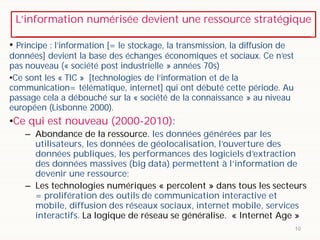 L’information numérisée devient une ressource stratégique
10
• Principe : l’information [= le stockage, la transmission, la diffusion de
données] devient la base des échanges économiques et sociaux. Ce n’est
pas nouveau (« société post industrielle » années 70s)
•Ce sont les « TIC » [technologies de l’information et de la
communication= télématique, internet] qui ont débuté cette période. Au
passage cela a débouché sur la « société de la connaissance » au niveau
européen (Lisbonne 2000).
•Ce qui est nouveau (2000-2010):
– Abondance de la ressource. les données générées par les
utilisateurs, les données de géolocalisation, l’ouverture des
données publiques, les performances des logiciels d’extraction
des données massives (big data) permettent à l’information de
devenir une ressource;
– Les technologies numériques « percolent » dans tous les secteurs
= prolifération des outils de communication interactive et
mobile, diffusion des réseaux sociaux, internet mobile, services
interactifs. La logique de réseau se généralise. « Internet Age »
 
