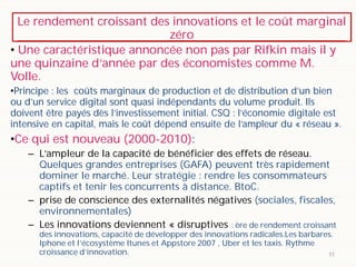 Le rendement croissant des innovations et le coût marginal
zéro
11
• Une caractéristique annoncée non pas par Rifkin mais il y
une quinzaine d’année par des économistes comme M.
Volle.
•Principe : les coûts marginaux de production et de distribution d’un bien
ou d’un service digital sont quasi indépendants du volume produit. Ils
doivent être payés dès l’investissement initial. CSQ : l’économie digitale est
intensive en capital, mais le coût dépend ensuite de l’ampleur du « réseau ».
•Ce qui est nouveau (2000-2010):
– L’ampleur de la capacité de bénéficier des effets de réseau.
Quelques grandes entreprises (GAFA) peuvent très rapidement
dominer le marché. Leur stratégie : rendre les consommateurs
captifs et tenir les concurrents à distance. BtoC.
– prise de conscience des externalités négatives (sociales, fiscales,
environnementales)
– Les innovations deviennent « disruptives : ère de rendement croissant
des innovations, capacité de développer des innovations radicales.Les barbares.
Iphone et l’écosystème Itunes et Appstore 2007 , Uber et les taxis. Rythme
croissance d’innovation.
 