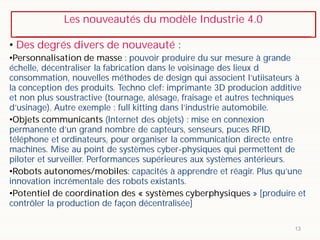 Les nouveautés du modèle Industrie 4.0
13
• Des degrés divers de nouveauté :
•Personnalisation de masse : pouvoir produire du sur mesure à grande
échelle, décentraliser la fabrication dans le voisinage des lieux d
consommation, nouvelles méthodes de design qui associent l’utiisateurs à
la conception des produits. Techno clef: imprimante 3D producion additive
et non plus soustractive (tournage, alésage, fraisage et autres techniques
d’usinage). Autre exemple : full kitting dans l’industrie automobile.
•Objets communicants (Internet des objets) : mise en connexion
permanente d’un grand nombre de capteurs, senseurs, puces RFID,
téléphone et ordinateurs, pour organiser la communication directe entre
machines. Mise au point de systèmes cyber-physiques qui permettent de
piloter et surveiller. Performances supérieures aux systèmes antérieurs.
•Robots autonomes/mobiles: capacités à apprendre et réagir. Plus qu’une
innovation incrémentale des robots existants.
•Potentiel de coordination des « systèmes cyberphysiques » [produire et
contrôler la production de façon décentralisée]
 