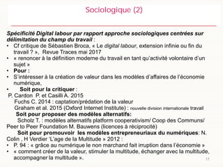 17
Sociologique (2)
Spécificité Digital labour par rapport approche sociologiques centrées sur
délimitation du champ du travail :
• Cf critique de Sébastien Broca, « Le digital labour, extension infinie ou fin du
travail ? », Revue Traces mai 2017
• « renoncer à la définition moderne du travail en tant qu’activité volontaire d’un
sujet »
• Pour :
• S’intéresser à la création de valeur dans les modèles d’affaires de l’économie
numérique,
• Soit pour la critiquer :
P. Cardon P. et Casilli A. 2015
Fuchs C. 2014 : captation/prédation de la valeur
Graham et al. 2015 (Oxford Internet Institute) : nouvelle division internationale travail
Soit pour proposer des modèles alternatifs:
Scholz T. : modèles alternatifs platform cooperativism/ Coop des Communs/
Peer to Peer Foundation M. Bauwens (licences à réciprocité)
Soit pour promouvoir les modèles entrepreneuriaux du numériques: N.
Colin , H Verdier ‘L’age de la Multitude » 2012 :
• P. 94 : « grâce au numérique le non marchand fait irruption dans l’économie »
• « comment créer de la valeur, stimuler la multitude, échanger avec la multitude,
accompagner la multitude ».
 