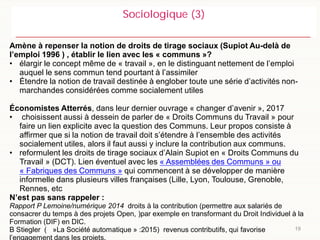19
Sociologique (3)
Amène à repenser la notion de droits de tirage sociaux (Supiot Au-delà de
l’emploi 1996 ) , établir le lien avec les « communs »?
• élargir le concept même de « travail », en le distinguant nettement de l’emploi
auquel le sens commun tend pourtant à l’assimiler
• Étendre la notion de travail destinée à englober toute une série d’activités non-
marchandes considérées comme socialement utiles
Économistes Atterrés, dans leur dernier ouvrage « changer d’avenir », 2017
• choisissent aussi à dessein de parler de « Droits Communs du Travail » pour
faire un lien explicite avec la question des Communs. Leur propos consiste à
affirmer que si la notion de travail doit s’étendre à l’ensemble des activités
socialement utiles, alors il faut aussi y inclure la contribution aux communs.
• reformulent les droits de tirage sociaux d’Alain Supiot en « Droits Communs du
Travail » (DCT). Lien éventuel avec les « Assemblées des Communs » ou
« Fabriques des Communs » qui commencent à se développer de manière
informelle dans plusieurs villes françaises (Lille, Lyon, Toulouse, Grenoble,
Rennes, etc
N’est pas sans rappeler :
Rapport P Lemoine/numérique 2014 droits à la contribution (permettre aux salariés de
consacrer du temps à des projets Open, )par exemple en transformant du Droit Individuel à la
Formation (DIF) en DIC.
B Stiegler ( »La Société automatique » :2015) revenus contributifs, qui favorise
l’engagement dans les projets.
 