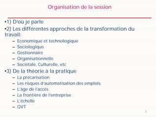 Organisation de la session
2
•1) D’où je parle
•2) Les différentes approches de la transformation du
travail:
– Economique et technologique
– Sociologique
– Gestionnaire
– Organisationnelle
– Sociétale, Culturelle, etc
•3) De la théorie à la pratique
– La précarisation
– Les risques d’automatisation des emplois
– L’âge de l’accès
– La frontière de l’entreprise
– L’échelle
– QVT
 