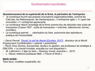 21
Gestionnaire/sociétales
Questionnement de la supériorité de la firme, le périmètre de l’entreprise :
• le numérique fournit ses propres innovations organisationnelles. comme les
FabLabs, les Makerspaces, les Hackerspaces, « l’entreprise agile », l’« open lab
innovation » l’« entreprise apprenante
• Le numérique réduit l’avantage de la firme comme lieu de réduction des coûts de
transaction (Coase 1937 : coûts de transaction = chercher, sélectionner, former,
contrôler).
• Le numérique permet : valorisation du faire, autonomie des opérateurs,
pratique de l’horizontalité
à l’a
– Denis Pennel Travail, la soif de liberté (Eyrolles, 2017) , directeur de la World
Employment Conféderation = salariat = parenthèse
- Pierre Yves Gomez, économiste, docteur en gestion, est professeur de stratégie à
EMLYON. » Le travail invisible, enquête sur une disparition »
- M. Lallement « L’âge du faire – Hacking, travail, anarchie » , 2015
- L. Vitaud, relations publiques Malt. « Future of Work »
MAIS AUSSI :
Tiers lieux, modèles coopératifs, etc
 