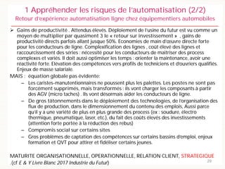 Gains de productivité . Attendus élevés. Déploiement de l’usine du futur est vu comme un
moyen de multiplier par quasiment 3 le « retour sur investissement » , gains de
productivité directs parfois allant jusque 50%. Economies de main d’œuvre directe forte
pour les conducteurs de ligne. Complexification des lignes , coût élevé des lignes et
raccourcissement des séries : nécessité pour les conducteurs de maitriser des process
complexes et variés. Il doit aussi optimiser les temps : orienter la maintenance, avoir une
réactivité forte. Elévation des compétences vers profils de techniciens et d’ouvriers qualifiés.
Enjeux de masse salariale.
MAIS : équation globale pas évidente:
– Les caristes-manutentionnaires ne poussent plus les palettes. Les postes ne sont pas
forcément supprimés, mais transformés : ils vont charger les composants à partir
des AGV (micro taches) . Ils vont désormais aider les conducteurs de ligne.
– De gros tâtonnements dans le déploiement des technologies, de l’organisation des
flux de production, dans le dimensionnement du contenu des emplois, Aussi parce
qu’il y a une variété de plus en plus grande des process (ex : soudure, électro
thermique, pneumatique, laser, etc.), du fait des coûts élevés des investissements
(attention forte portée à la réduction des rebus)
– Compromis social sur certains sites
– Gros problèmes de captation des compétences sur certains bassins d’emploi, enjeux
formation et QVT pour attirer et fidéliser certains jeunes.
MATURITE ORGANISATIONNELLE, OPERATIONNELLE, RELATION CLIENT, STRATEGIQUE
.(cf E & Y Livre Blanc 2017 Industrie du Futur) 29
1 Appréhender les risques de l’automatisation (2/2)
Retour d’expérience automatisation ligne chez équipementiers automobiles
 