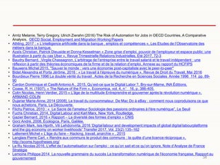 38
• Arntz Melanie, Terry Gregory, Ulrich Zierahn (2016) The Risk of Automation for Jobs in OECD Countries, A Comparative
Analysis, OECD Social, Employment and Migration Working Papers
• Athling, 2017 : « L’intelligence artificielle dans la banque , emplois et compétences », Les Etudes de l’Observatoire des
métiers dans la banque.
• Azaïs Christian, Patrick Dieuaide et Donna Kesselman « Zone grise d’emploi, pouvoir de l’employeur et espace public :une
illustration à partir du cas Uber », Revue Trimestrielle Relations Industrielles, Eté 2017, 72-3
• Baudry Bernard, ,Virgile Chassagnon, L’arbitrage de l’entreprise entre le travail salarié et le travail indépendant : une
réflexion à partir des théories économiques de la firme et de la relation d’emploi, Annexe au rapport du HCFIPS
• Bauwens Michel 2015, "Sauver le monde : vers une économie post-capitaliste avec le peer-to-peer"
• Bidet Alexandra et Porta Jérôme, 2016 : « Le travail à l’épreuve du numérique », Revue de Droit du Travail, Mai 2016
• Bourdieux Pierre 1996 La double vérité du travail , Actes de la Recherche en Sciences Sociales Année 1996 114 pp. 89-
90
• Cardon Dominique et Casilli Antonio A., 2015, Qu’est-ce que le Digital Labor ?, Bry-sur-Marne, INA Éditions.
• Coase, R. H. (1937), « The Nature of the Firm », Economica, vol. 4, n° 16, p. 386-405.
• Colin Nicolas, Henri Verdier, 2015 « L'âge de la multitude Entreprendre et gouverner après la révolution numérique »,
ARMAND COLIN
• Dujarier Marie-Anne, 2014 [2008], Le travail du consommateur. De Mac Do à eBay : comment nous coproduisons ce que
nous achetons, Paris, La Découverte.
• Flichy Patrice, 2010 : « Le Sacre de l'amateur Sociologie des passions ordinaires à l'ère numérique”, Le Seuil
• Fuchs Christian, 2014, Digital Labour and Karl Marx, New York, Routledge.
• Gazier Bernard, 2016 « Rapport – La diversité des formes d’emploi » CNIS
• Gorz André, 2008, Écologica, Paris, Galilée.
• Graham Mark, Isis Hjorth, Vili Lehdonvirta, 2016 ‘Digital labour and development:impacts of global digital labourplatforms
and the gig economy on worker livelihoods” Transfer 2017, Vol. 23(2) 135–162
• Lallement Michel « L’âge du faire – Hacking, travail, anarchie » , 2015
• Langlais Pierre Carl, « Rendre aux communs le produit des communs : la quête d’une licence réciproque »,
http://scoms.hypotheses.org/
• Le Ru Nicolas 2016, L’effet de l’automatisation sur l’emploi : ce qu’on sait et ce qu’on ignore, Note d’Analyse de France
Stratégie
• Lemoine Philippe 2014 La nouvelle grammaire du succès La transformation numérique de l'économie française, Rapport au
gouvernement
 