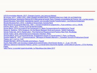39
LES Economistes Atterrés, 2017, Changer d’avenir, Les Liens qui libèrent
Mc Kinsey, 2017 : JOBS LOST, JOBS GAINED:WORKFORCE TRANSITIONS IN A TIME OF AUTOMATION
Meda Dominique, Vendramin Patricia 2013 Réinventer le travail, Paris, Presses universitaires de France, coll. « Le lien social »
Moulier Boutang Yann 2008, Capitalisme cognitif, une nouvelle Grande Transformation , Les Editions Amsterdam
Moulier Boutang Yann, 2010 : L’abeille et l’économiste, Carnets Nord
Negri Antonio et Lazzarato Maurizio, 1991, « Travail immatériel et subjectivité », Futur antérieur, no 6, p. 86-89.
Pennel Denis, 2017 Travail, la soif de liberté Eyrolles
Richer Martin, 2016 Les quatre R de l'entreprise 2.0, Metis Correspondance Européenne du Travail
Robert A. Stebbins, 1979, Amateurs: On the Margin Between Work and Leisure, SAGE Publication
Scholz Trebor éd., 2013, Digital Labor : The Internet as Playground and Factory, New York, Routledge.
Scholz Trebor, 2016, Uberworked and Underpaid, Hoboken, Wiley.
Simonet Maud, 2010, Le travail bénévole. Engagement citoyen ou travail gratuit ?, Paris, La Dispute.
Smythe Dallas W., 1977, « Communications : Blindspot of Western Marxism », Canadian Journal of Political and Social
Theory, vol. 1, no 3, p. 1-27.
Stiegler Bernard , 2015 La Société automatique , Fayard
Supiot, Alain 2000. Les nouveaux visages de la subordination, Droit Social, février, n° 2, pp. 131-145.
Valenduc Gérard et Vendramin Patricia (2016) « Le travail dans l’économie digitale : continuités et ruptures », ETUI Working
Paper.
Veltz Pierre, La société hyperindustrielle, La République des Idées 2017
 