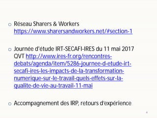 o Réseau Sharers & Workers
https://www.sharersandworkers.net/#section-1
o Journée d'étude IRT-SECAFI-IRES du 11 mai 2017
QVT http://www.ires-fr.org/rencontres-
debats/agenda/item/5286-journee-d-etude-irt-
secafi-ires-les-impacts-de-la-transformation-
numerique-sur-le-travail-quels-effets-sur-la-
qualite-de-vie-au-travail-11-mai
o Accompagnement des IRP, retours d’expérience
4
 