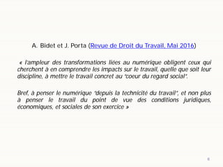 6
A. Bidet et J. Porta (Revue de Droit du Travail, Mai 2016)
« l’ampleur des transformations liées au numérique obligent ceux qui
cherchent à en comprendre les impacts sur le travail, quelle que soit leur
discipline, à mettre le travail concret au “coeur du regard social”.
Bref, à penser le numérique “depuis la technicité du travail”, et non plus
à penser le travail du point de vue des conditions juridiques,
économiques, et sociales de son exercice »
 