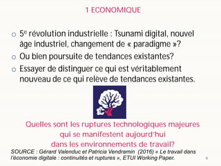 o 5e révolution industrielle : Tsunami digital, nouvel
âge industriel, changement de « paradigme »?
o Ou bien poursuite de tendances existantes?
o Essayer de distinguer ce qui est véritablement
nouveau de ce qui relève de tendances existantes.
8
Quelles sont les ruptures technologiques majeures
qui se manifestent aujourd’hui
dans les environnements de travail?
SOURCE : Gérard Valenduc et Patricia Vendramin (2016) « Le travail dans
l’économie digitale : continuités et ruptures », ETUI Working Paper.
1 ECONOMIQUE
 
