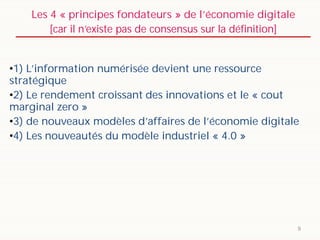 Les 4 « principes fondateurs » de l’économie digitale
[car il n’existe pas de consensus sur la définition]
9
•1) L’information numérisée devient une ressource
stratégique
•2) Le rendement croissant des innovations et le « cout
marginal zero »
•3) de nouveaux modèles d’affaires de l’économie digitale
•4) Les nouveautés du modèle industriel « 4.0 »
 