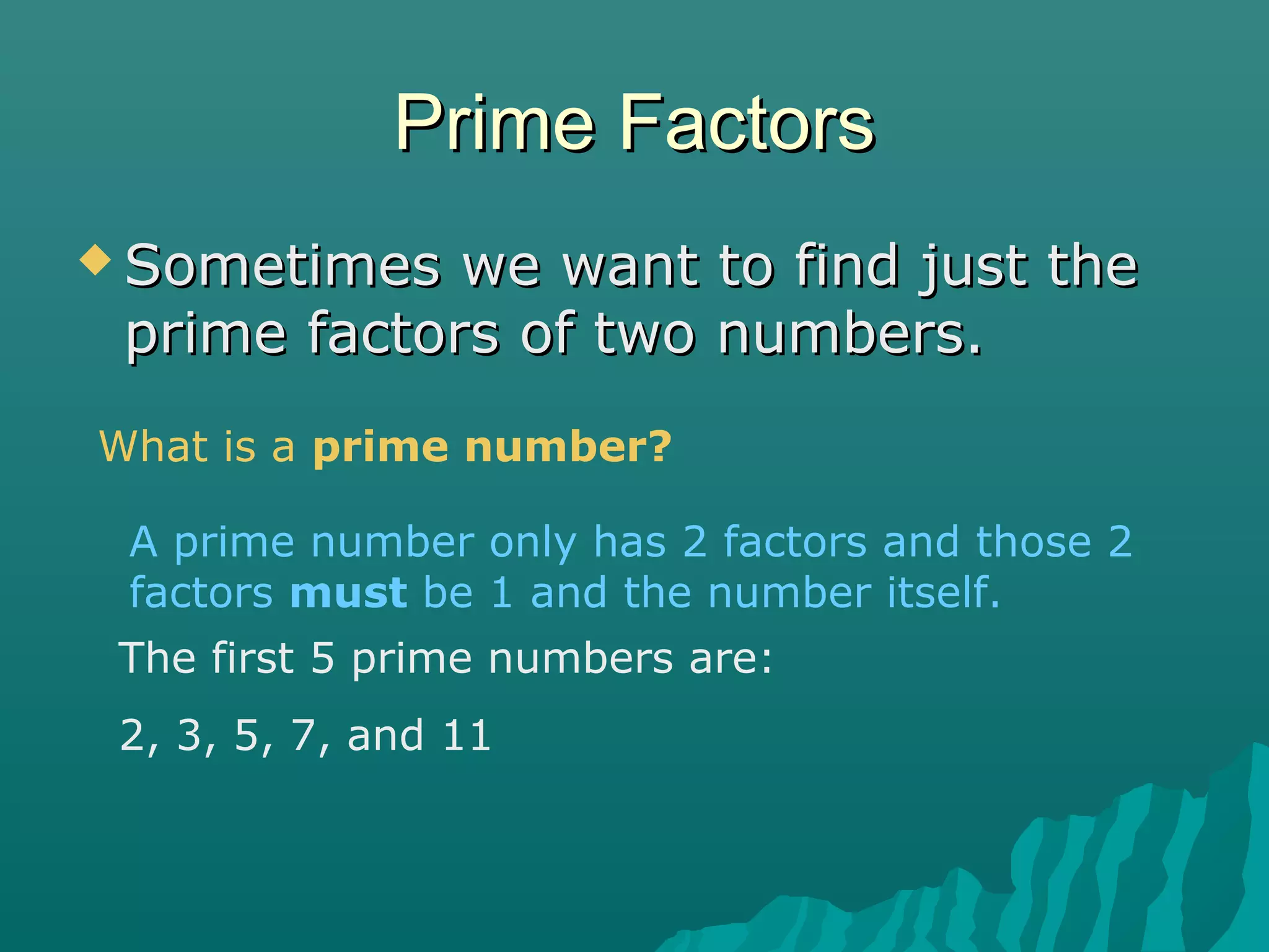 Prime FactorsPrime Factors
 Sometimes we want to find just theSometimes we want to find just the
prime factors of two numbers.prime factors of two numbers.
What is a prime number?
A prime number only has 2 factors and those 2
factors must be 1 and the number itself.
The first 5 prime numbers are:
2, 3, 5, 7, and 11
 