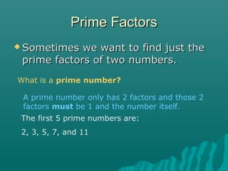 Prime FactorsPrime Factors
 Sometimes we want to find just theSometimes we want to find just the
prime factors of two numbers.prime factors of two numbers.
What is a prime number?
A prime number only has 2 factors and those 2
factors must be 1 and the number itself.
The first 5 prime numbers are:
2, 3, 5, 7, and 11
 