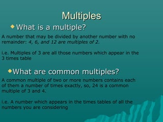 MultiplesMultiples
 What is a multiple?What is a multiple?
A number that may be divided by another number with no
remainder: 4, 6, and 12 are multiples of 2.
i.e. Multiples of 3 are all those numbers which appear in the
3 times table
What are common multiples?What are common multiples?
A common multiple of two or more numbers contains each
of them a number of times exactly, so, 24 is a common
multiple of 3 and 4.
i.e. A number which appears in the times tables of all the
numbers you are considering
 
