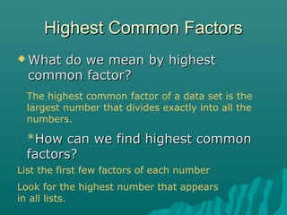 Highest Common FactorsHighest Common Factors
 What do we mean by highestWhat do we mean by highest
common factor?common factor?
The highest common factor of a data set is the
largest number that divides exactly into all the
numbers.
*How can we find highest commonHow can we find highest common
factors?factors?
List the first few factors of each number
Look for the highest number that appears
in all lists.
 