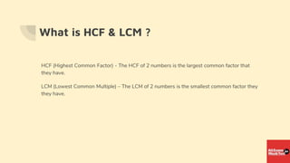 What is HCF & LCM ?
HCF (Highest Common Factor) - The HCF of 2 numbers is the largest common factor that
they have.
LCM (Lowest Common Multiple) – The LCM of 2 numbers is the smallest common factor they
they have.
 
