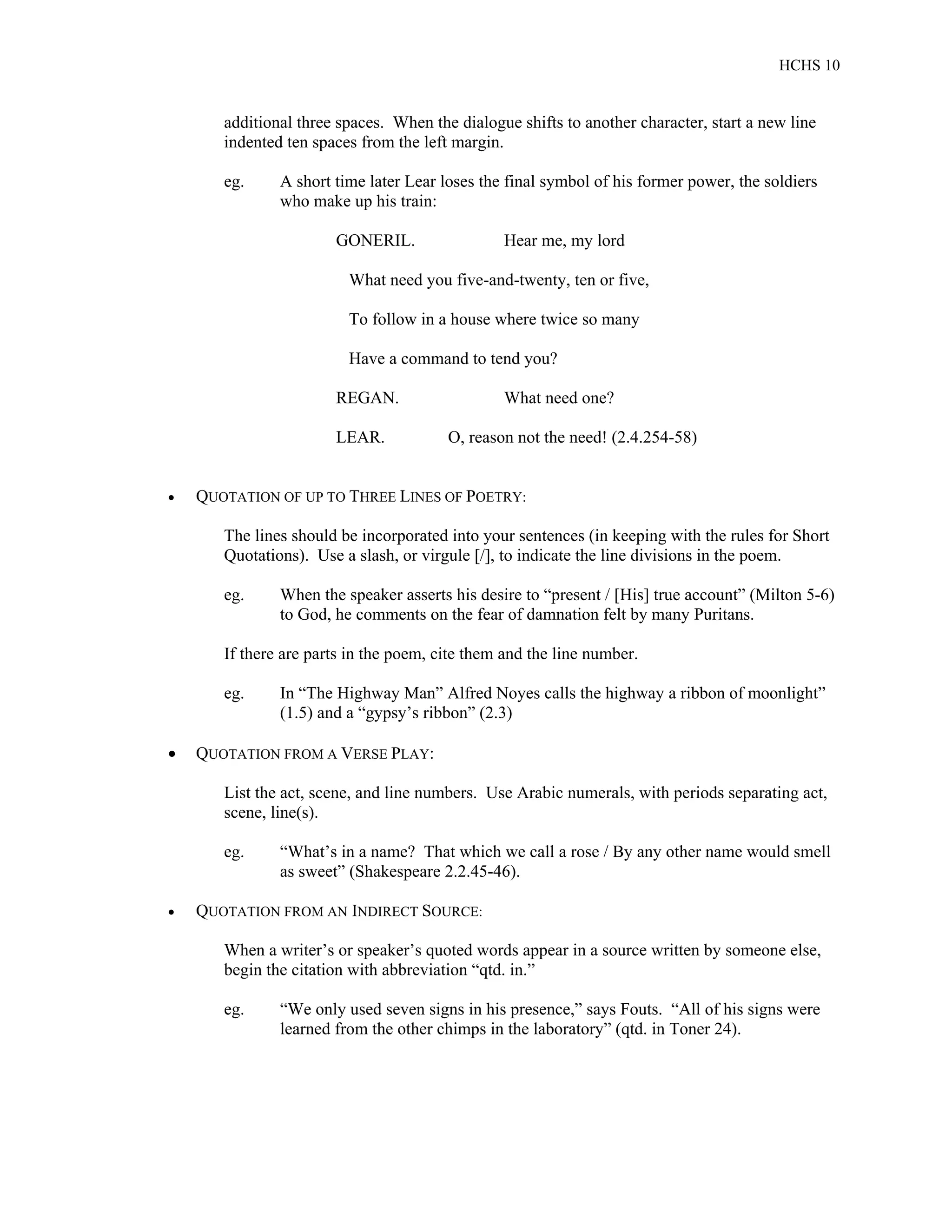 HCHS 10
additional three spaces. When the dialogue shifts to another character, start a new line
indented ten spaces from the left margin.
eg. A short time later Lear loses the final symbol of his former power, the soldiers
who make up his train:
GONERIL. Hear me, my lord
What need you five-and-twenty, ten or five,
To follow in a house where twice so many
Have a command to tend you?
REGAN. What need one?
LEAR. O, reason not the need! (2.4.254-58)
 QUOTATION OF UP TO THREE LINES OF POETRY:
The lines should be incorporated into your sentences (in keeping with the rules for Short
Quotations). Use a slash, or virgule [/], to indicate the line divisions in the poem.
eg. When the speaker asserts his desire to “present / [His] true account” (Milton 5-6)
to God, he comments on the fear of damnation felt by many Puritans.
If there are parts in the poem, cite them and the line number.
eg. In “The Highway Man” Alfred Noyes calls the highway a ribbon of moonlight”
(1.5) and a “gypsy’s ribbon” (2.3)
 QUOTATION FROM A VERSE PLAY:
List the act, scene, and line numbers. Use Arabic numerals, with periods separating act,
scene, line(s).
eg. “What’s in a name? That which we call a rose / By any other name would smell
as sweet” (Shakespeare 2.2.45-46).
 QUOTATION FROM AN INDIRECT SOURCE:
When a writer’s or speaker’s quoted words appear in a source written by someone else,
begin the citation with abbreviation “qtd. in.”
eg. “We only used seven signs in his presence,” says Fouts. “All of his signs were
learned from the other chimps in the laboratory” (qtd. in Toner 24).
 