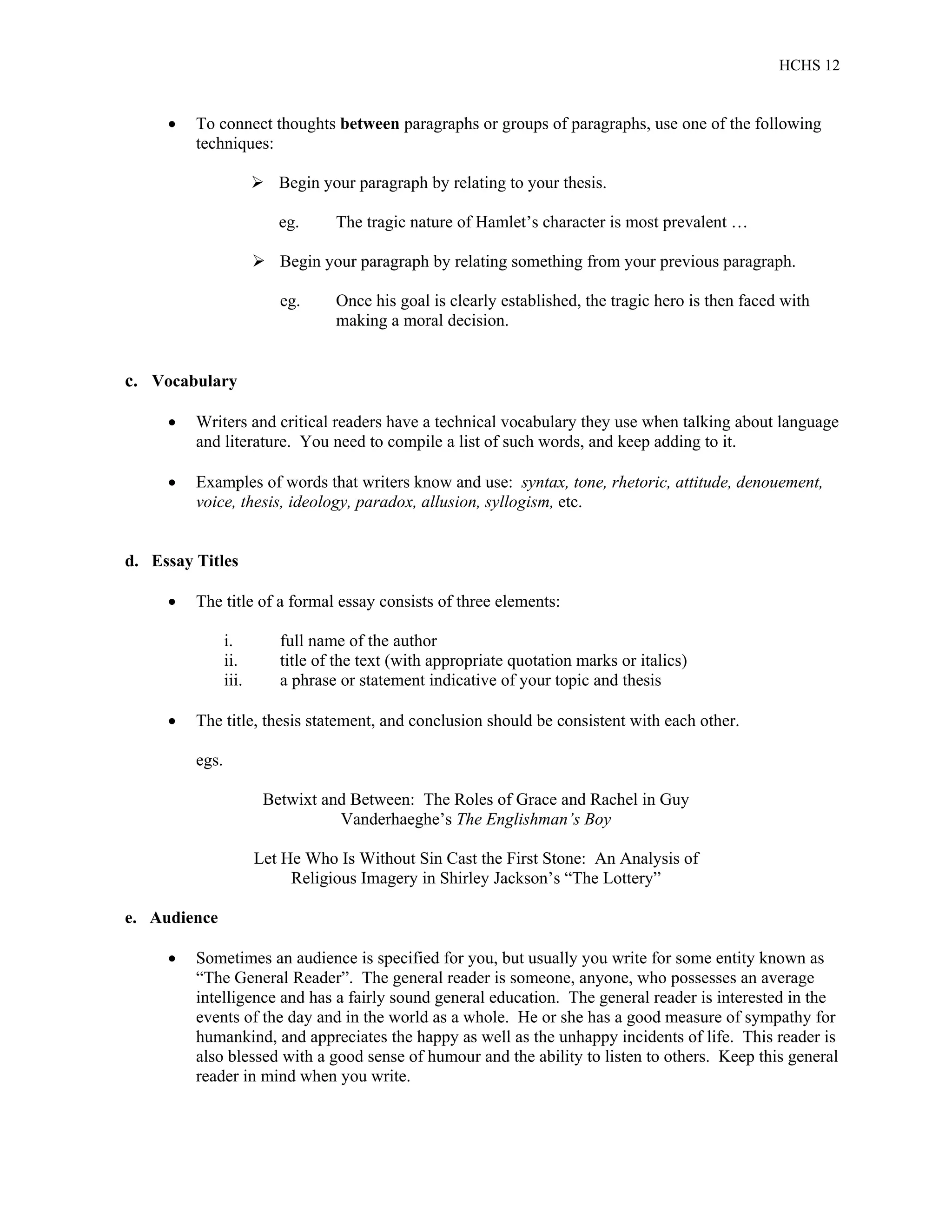 HCHS 12
 To connect thoughts between paragraphs or groups of paragraphs, use one of the following
techniques:
 Begin your paragraph by relating to your thesis.
eg. The tragic nature of Hamlet’s character is most prevalent …
 Begin your paragraph by relating something from your previous paragraph.
eg. Once his goal is clearly established, the tragic hero is then faced with
making a moral decision.
c. Vocabulary
 Writers and critical readers have a technical vocabulary they use when talking about language
and literature. You need to compile a list of such words, and keep adding to it.
 Examples of words that writers know and use: syntax, tone, rhetoric, attitude, denouement,
voice, thesis, ideology, paradox, allusion, syllogism, etc.
d. Essay Titles
 The title of a formal essay consists of three elements:
i. full name of the author
ii. title of the text (with appropriate quotation marks or italics)
iii. a phrase or statement indicative of your topic and thesis
 The title, thesis statement, and conclusion should be consistent with each other.
egs.
Betwixt and Between: The Roles of Grace and Rachel in Guy
Vanderhaeghe’s The Englishman’s Boy
Let He Who Is Without Sin Cast the First Stone: An Analysis of
Religious Imagery in Shirley Jackson’s “The Lottery”
e. Audience
 Sometimes an audience is specified for you, but usually you write for some entity known as
“The General Reader”. The general reader is someone, anyone, who possesses an average
intelligence and has a fairly sound general education. The general reader is interested in the
events of the day and in the world as a whole. He or she has a good measure of sympathy for
humankind, and appreciates the happy as well as the unhappy incidents of life. This reader is
also blessed with a good sense of humour and the ability to listen to others. Keep this general
reader in mind when you write.
 