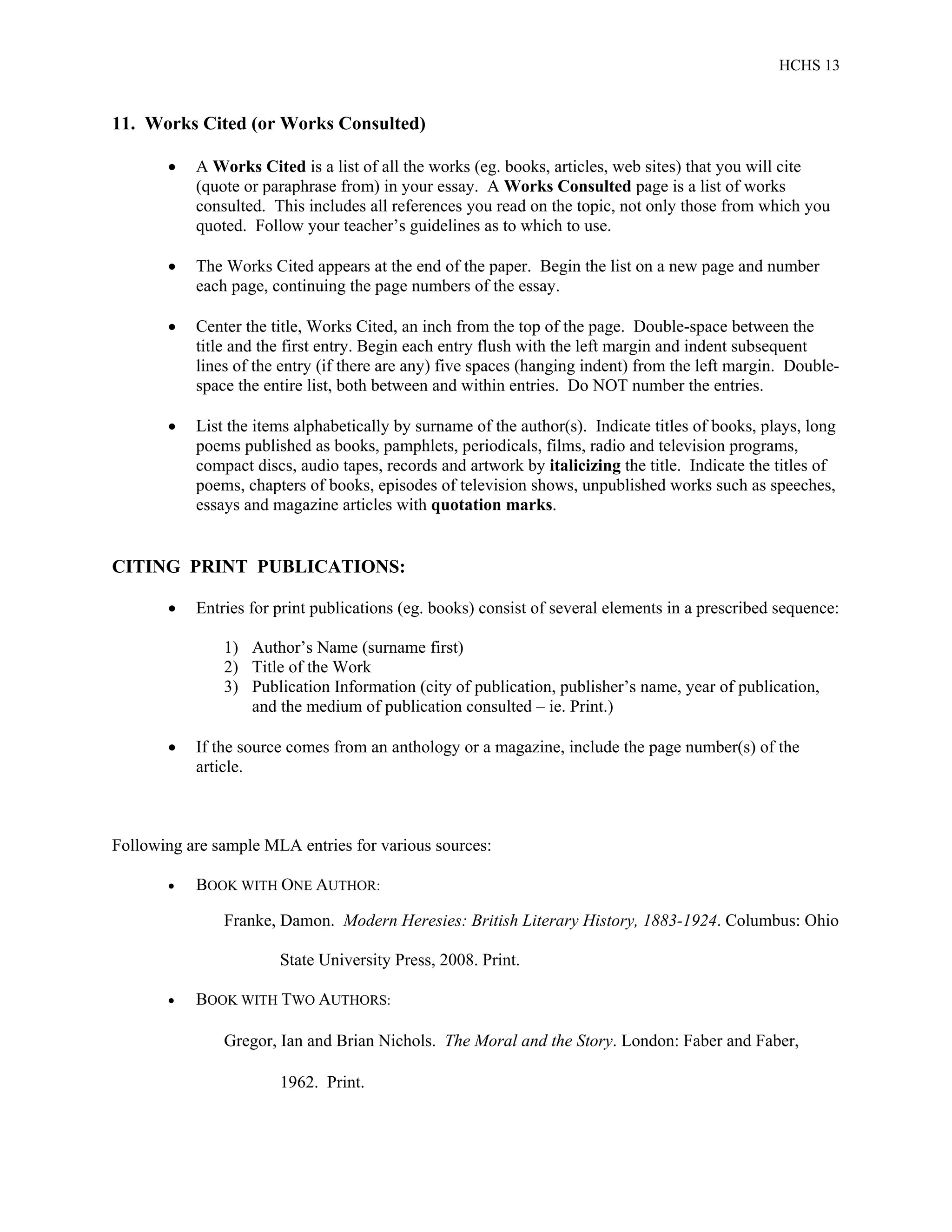 HCHS 13
11. Works Cited (or Works Consulted)
 A Works Cited is a list of all the works (eg. books, articles, web sites) that you will cite
(quote or paraphrase from) in your essay. A Works Consulted page is a list of works
consulted. This includes all references you read on the topic, not only those from which you
quoted. Follow your teacher’s guidelines as to which to use.
 The Works Cited appears at the end of the paper. Begin the list on a new page and number
each page, continuing the page numbers of the essay.
 Center the title, Works Cited, an inch from the top of the page. Double-space between the
title and the first entry. Begin each entry flush with the left margin and indent subsequent
lines of the entry (if there are any) five spaces (hanging indent) from the left margin. Double-
space the entire list, both between and within entries. Do NOT number the entries.
 List the items alphabetically by surname of the author(s). Indicate titles of books, plays, long
poems published as books, pamphlets, periodicals, films, radio and television programs,
compact discs, audio tapes, records and artwork by italicizing the title. Indicate the titles of
poems, chapters of books, episodes of television shows, unpublished works such as speeches,
essays and magazine articles with quotation marks.
CITING PRINT PUBLICATIONS:
 Entries for print publications (eg. books) consist of several elements in a prescribed sequence:
1) Author’s Name (surname first)
2) Title of the Work
3) Publication Information (city of publication, publisher’s name, year of publication,
and the medium of publication consulted – ie. Print.)
 If the source comes from an anthology or a magazine, include the page number(s) of the
article.
Following are sample MLA entries for various sources:
 BOOK WITH ONE AUTHOR:
Franke, Damon. Modern Heresies: British Literary History, 1883-1924. Columbus: Ohio
State University Press, 2008. Print.
 BOOK WITH TWO AUTHORS:
Gregor, Ian and Brian Nichols. The Moral and the Story. London: Faber and Faber,
1962. Print.
 