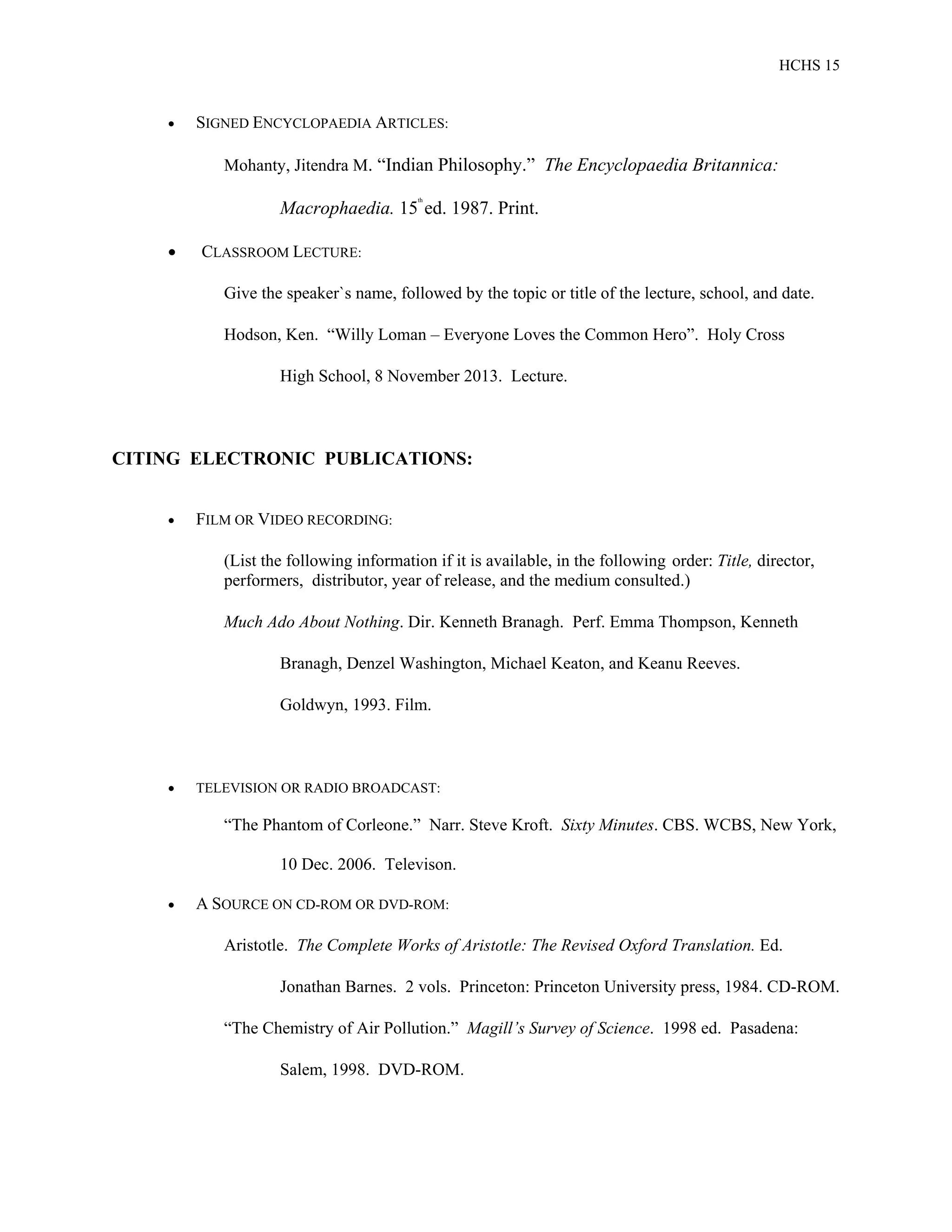 HCHS 15
 SIGNED ENCYCLOPAEDIA ARTICLES:
Mohanty, Jitendra M. “Indian Philosophy.” The Encyclopaedia Britannica:
Macrophaedia. 15
th
ed. 1987. Print.
 CLASSROOM LECTURE:
Give the speaker`s name, followed by the topic or title of the lecture, school, and date.
Hodson, Ken. “Willy Loman – Everyone Loves the Common Hero”. Holy Cross
High School, 8 November 2013. Lecture.
CITING ELECTRONIC PUBLICATIONS:
 FILM OR VIDEO RECORDING:
(List the following information if it is available, in the following order: Title, director,
performers, distributor, year of release, and the medium consulted.)
Much Ado About Nothing. Dir. Kenneth Branagh. Perf. Emma Thompson, Kenneth
Branagh, Denzel Washington, Michael Keaton, and Keanu Reeves.
Goldwyn, 1993. Film.
 TELEVISION OR RADIO BROADCAST:
“The Phantom of Corleone.” Narr. Steve Kroft. Sixty Minutes. CBS. WCBS, New York,
10 Dec. 2006. Televison.
 A SOURCE ON CD-ROM OR DVD-ROM:
Aristotle. The Complete Works of Aristotle: The Revised Oxford Translation. Ed.
Jonathan Barnes. 2 vols. Princeton: Princeton University press, 1984. CD-ROM.
“The Chemistry of Air Pollution.” Magill’s Survey of Science. 1998 ed. Pasadena:
Salem, 1998. DVD-ROM.
 