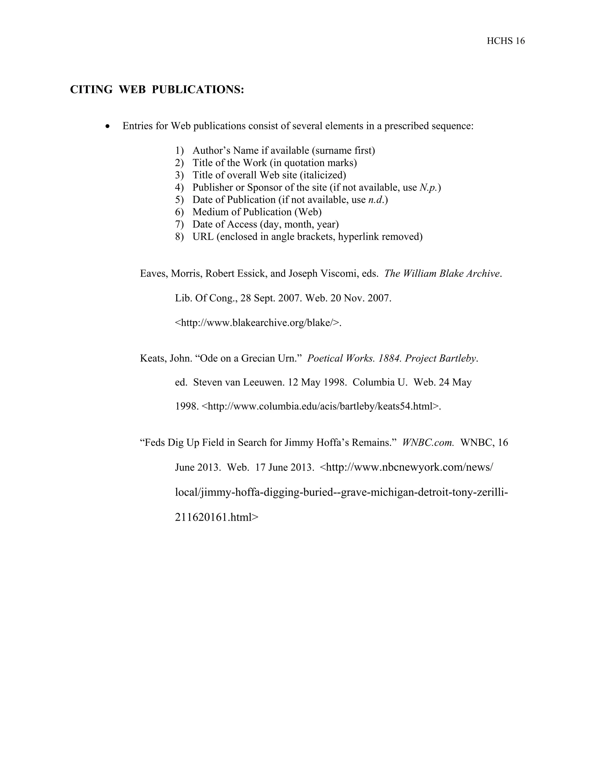 HCHS 16
CITING WEB PUBLICATIONS:
 Entries for Web publications consist of several elements in a prescribed sequence:
1) Author’s Name if available (surname first)
2) Title of the Work (in quotation marks)
3) Title of overall Web site (italicized)
4) Publisher or Sponsor of the site (if not available, use N.p.)
5) Date of Publication (if not available, use n.d.)
6) Medium of Publication (Web)
7) Date of Access (day, month, year)
8) URL (enclosed in angle brackets, hyperlink removed)
Eaves, Morris, Robert Essick, and Joseph Viscomi, eds. The William Blake Archive.
Lib. Of Cong., 28 Sept. 2007. Web. 20 Nov. 2007.
<http://www.blakearchive.org/blake/>.
Keats, John. “Ode on a Grecian Urn.” Poetical Works. 1884. Project Bartleby.
ed. Steven van Leeuwen. 12 May 1998. Columbia U. Web. 24 May
1998. <http://www.columbia.edu/acis/bartleby/keats54.html>.
“Feds Dig Up Field in Search for Jimmy Hoffa’s Remains.” WNBC.com. WNBC, 16
June 2013. Web. 17 June 2013. <http://www.nbcnewyork.com/news/
local/jimmy-hoffa-digging-buried--grave-michigan-detroit-tony-zerilli-
211620161.html>
 