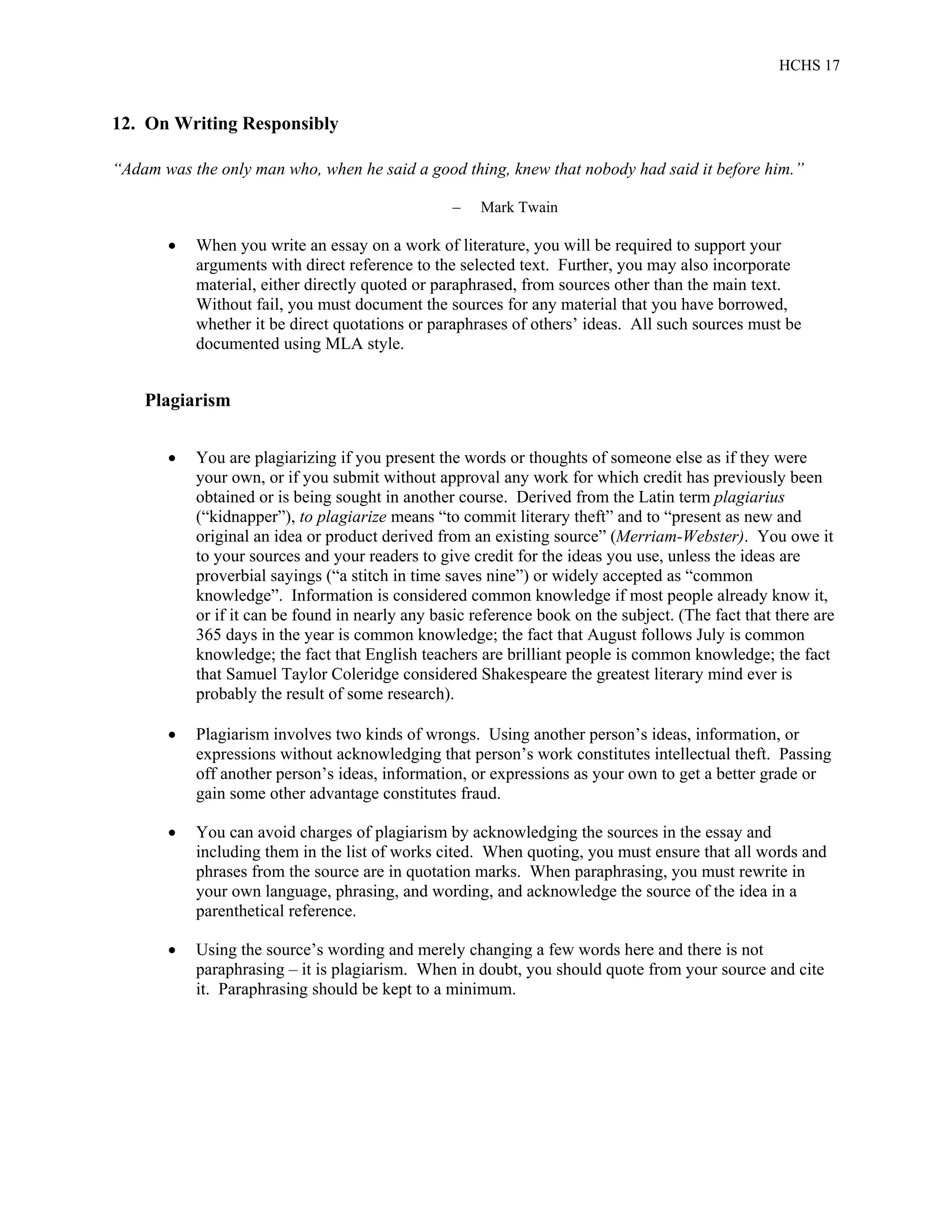 HCHS 17
12. On Writing Responsibly
“Adam was the only man who, when he said a good thing, knew that nobody had said it before him.”
– Mark Twain
 When you write an essay on a work of literature, you will be required to support your
arguments with direct reference to the selected text. Further, you may also incorporate
material, either directly quoted or paraphrased, from sources other than the main text.
Without fail, you must document the sources for any material that you have borrowed,
whether it be direct quotations or paraphrases of others’ ideas. All such sources must be
documented using MLA style.
Plagiarism
 You are plagiarizing if you present the words or thoughts of someone else as if they were
your own, or if you submit without approval any work for which credit has previously been
obtained or is being sought in another course. Derived from the Latin term plagiarius
(“kidnapper”), to plagiarize means “to commit literary theft” and to “present as new and
original an idea or product derived from an existing source” (Merriam-Webster). You owe it
to your sources and your readers to give credit for the ideas you use, unless the ideas are
proverbial sayings (“a stitch in time saves nine”) or widely accepted as “common
knowledge”. Information is considered common knowledge if most people already know it,
or if it can be found in nearly any basic reference book on the subject. (The fact that there are
365 days in the year is common knowledge; the fact that August follows July is common
knowledge; the fact that English teachers are brilliant people is common knowledge; the fact
that Samuel Taylor Coleridge considered Shakespeare the greatest literary mind ever is
probably the result of some research).
 Plagiarism involves two kinds of wrongs. Using another person’s ideas, information, or
expressions without acknowledging that person’s work constitutes intellectual theft. Passing
off another person’s ideas, information, or expressions as your own to get a better grade or
gain some other advantage constitutes fraud.
 You can avoid charges of plagiarism by acknowledging the sources in the essay and
including them in the list of works cited. When quoting, you must ensure that all words and
phrases from the source are in quotation marks. When paraphrasing, you must rewrite in
your own language, phrasing, and wording, and acknowledge the source of the idea in a
parenthetical reference.
 Using the source’s wording and merely changing a few words here and there is not
paraphrasing – it is plagiarism. When in doubt, you should quote from your source and cite
it. Paraphrasing should be kept to a minimum.
 