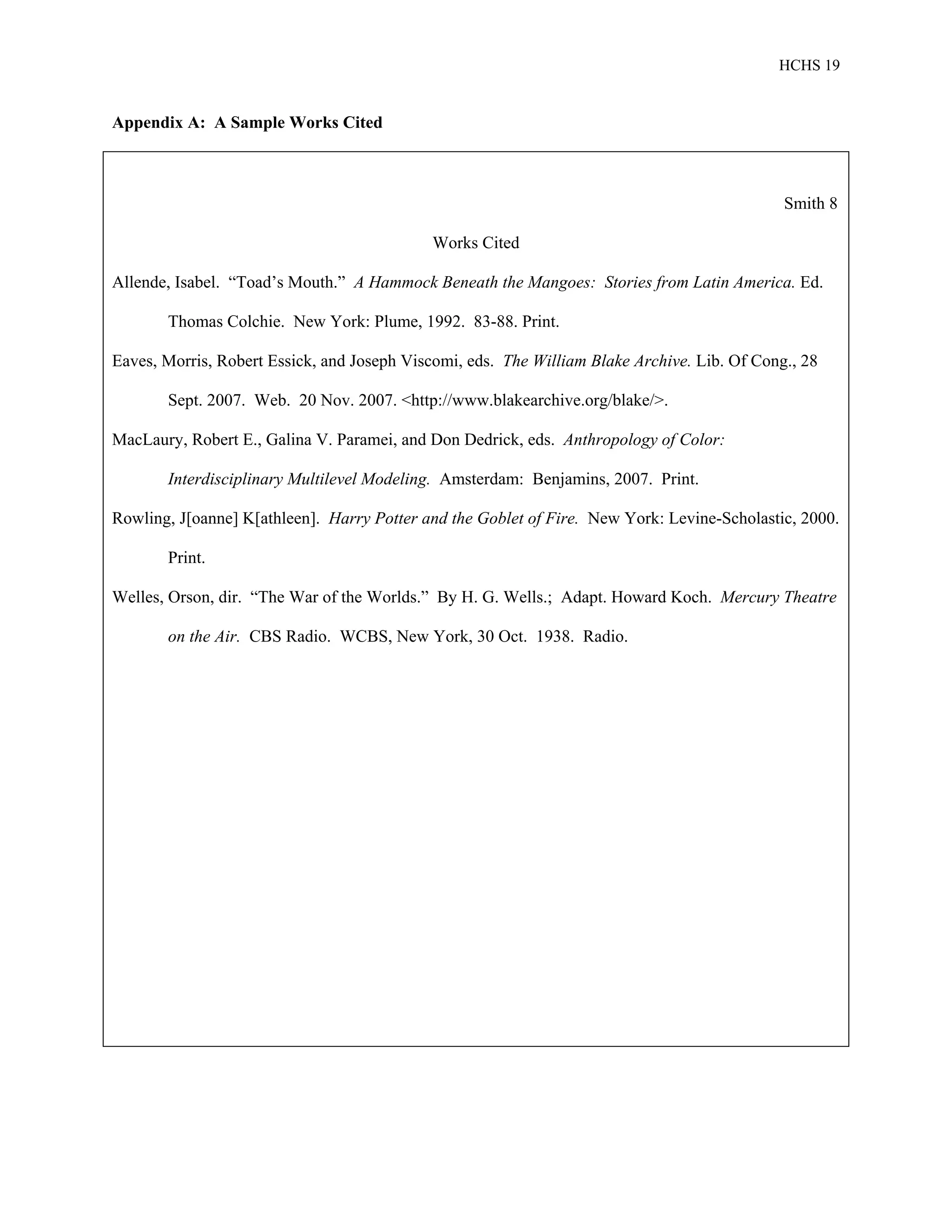HCHS 19
Appendix A: A Sample Works Cited
Smith 8
Works Cited
Allende, Isabel. “Toad’s Mouth.” A Hammock Beneath the Mangoes: Stories from Latin America. Ed.
Thomas Colchie. New York: Plume, 1992. 83-88. Print.
Eaves, Morris, Robert Essick, and Joseph Viscomi, eds. The William Blake Archive. Lib. Of Cong., 28
Sept. 2007. Web. 20 Nov. 2007. <http://www.blakearchive.org/blake/>.
MacLaury, Robert E., Galina V. Paramei, and Don Dedrick, eds. Anthropology of Color:
Interdisciplinary Multilevel Modeling. Amsterdam: Benjamins, 2007. Print.
Rowling, J[oanne] K[athleen]. Harry Potter and the Goblet of Fire. New York: Levine-Scholastic, 2000.
Print.
Welles, Orson, dir. “The War of the Worlds.” By H. G. Wells.; Adapt. Howard Koch. Mercury Theatre
on the Air. CBS Radio. WCBS, New York, 30 Oct. 1938. Radio.
 