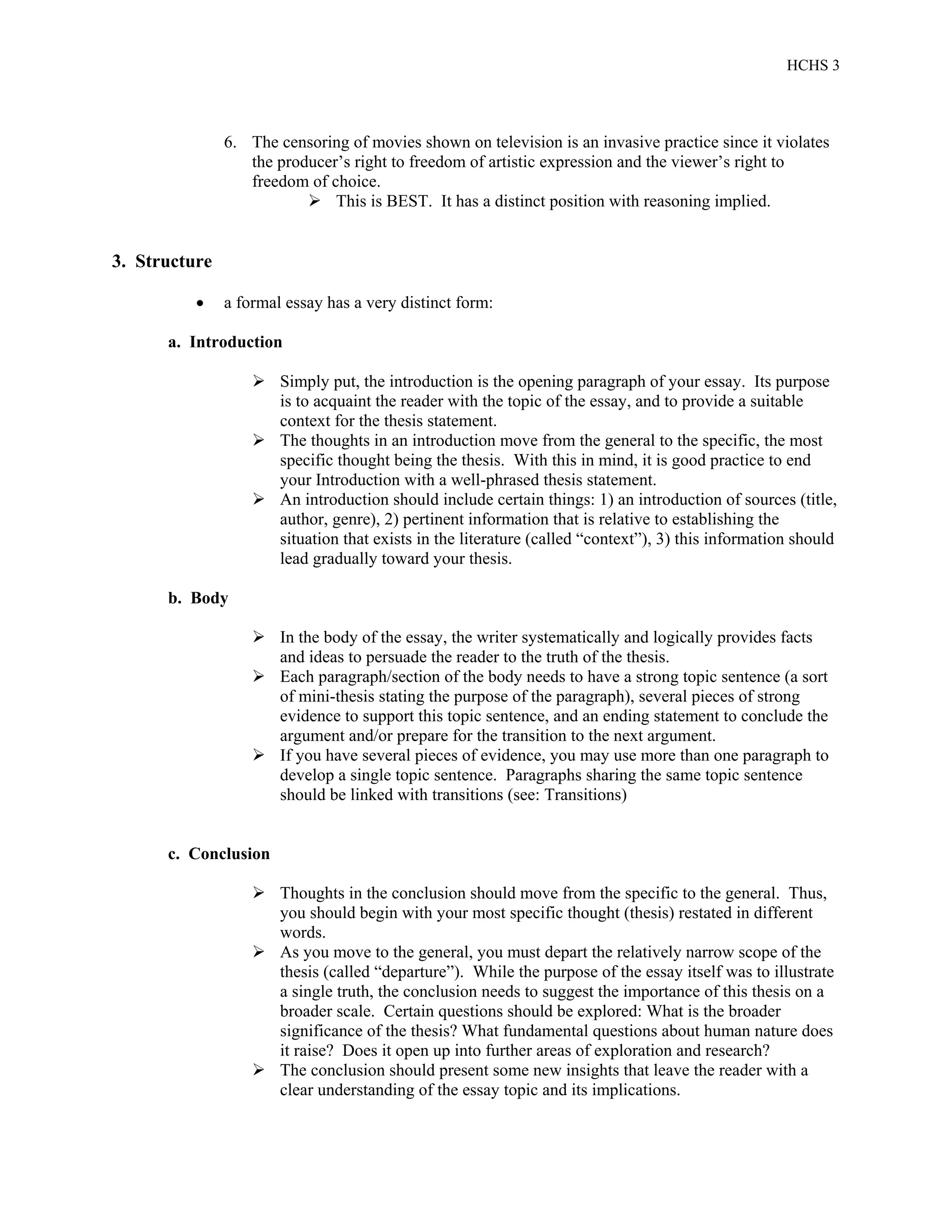 HCHS 3
6. The censoring of movies shown on television is an invasive practice since it violates
the producer’s right to freedom of artistic expression and the viewer’s right to
freedom of choice.
 This is BEST. It has a distinct position with reasoning implied.
3. Structure
 a formal essay has a very distinct form:
a. Introduction
 Simply put, the introduction is the opening paragraph of your essay. Its purpose
is to acquaint the reader with the topic of the essay, and to provide a suitable
context for the thesis statement.
 The thoughts in an introduction move from the general to the specific, the most
specific thought being the thesis. With this in mind, it is good practice to end
your Introduction with a well-phrased thesis statement.
 An introduction should include certain things: 1) an introduction of sources (title,
author, genre), 2) pertinent information that is relative to establishing the
situation that exists in the literature (called “context”), 3) this information should
lead gradually toward your thesis.
b. Body
 In the body of the essay, the writer systematically and logically provides facts
and ideas to persuade the reader to the truth of the thesis.
 Each paragraph/section of the body needs to have a strong topic sentence (a sort
of mini-thesis stating the purpose of the paragraph), several pieces of strong
evidence to support this topic sentence, and an ending statement to conclude the
argument and/or prepare for the transition to the next argument.
 If you have several pieces of evidence, you may use more than one paragraph to
develop a single topic sentence. Paragraphs sharing the same topic sentence
should be linked with transitions (see: Transitions)
c. Conclusion
 Thoughts in the conclusion should move from the specific to the general. Thus,
you should begin with your most specific thought (thesis) restated in different
words.
 As you move to the general, you must depart the relatively narrow scope of the
thesis (called “departure”). While the purpose of the essay itself was to illustrate
a single truth, the conclusion needs to suggest the importance of this thesis on a
broader scale. Certain questions should be explored: What is the broader
significance of the thesis? What fundamental questions about human nature does
it raise? Does it open up into further areas of exploration and research?
 The conclusion should present some new insights that leave the reader with a
clear understanding of the essay topic and its implications.
 