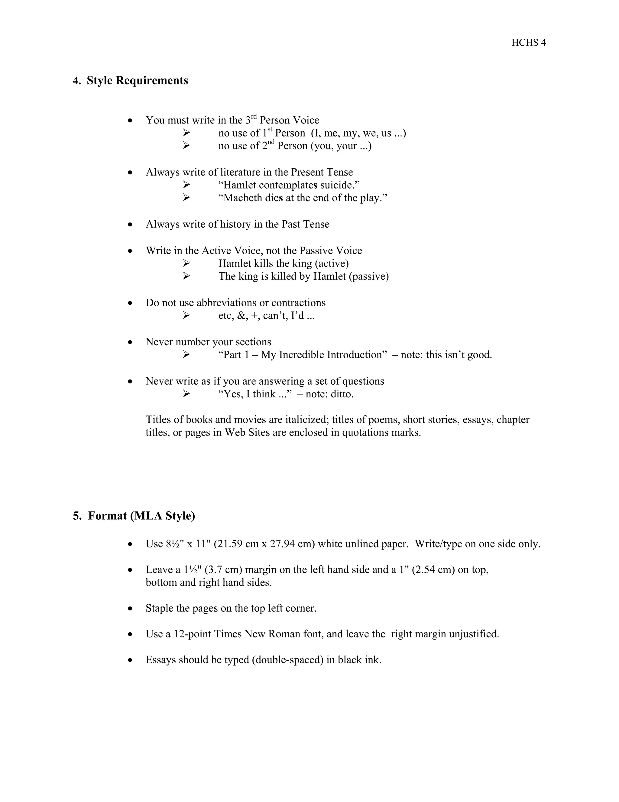 HCHS 4
4. Style Requirements
 You must write in the 3rd
Person Voice
 no use of 1st
Person (I, me, my, we, us ...)
 no use of 2nd
Person (you, your ...)
 Always write of literature in the Present Tense
 “Hamlet contemplates suicide.”
 “Macbeth dies at the end of the play.”
 Always write of history in the Past Tense
 Write in the Active Voice, not the Passive Voice
 Hamlet kills the king (active)
 The king is killed by Hamlet (passive)
 Do not use abbreviations or contractions
 etc, &, +, can’t, I’d ...
 Never number your sections
 “Part 1 – My Incredible Introduction” – note: this isn’t good.
 Never write as if you are answering a set of questions
 “Yes, I think ...” – note: ditto.
Titles of books and movies are italicized; titles of poems, short stories, essays, chapter
titles, or pages in Web Sites are enclosed in quotations marks.
5. Format (MLA Style)
 Use 8½" x 11" (21.59 cm x 27.94 cm) white unlined paper. Write/type on one side only.
 Leave a 1½" (3.7 cm) margin on the left hand side and a 1" (2.54 cm) on top,
bottom and right hand sides.
 Staple the pages on the top left corner.
 Use a 12-point Times New Roman font, and leave the right margin unjustified.
 Essays should be typed (double-spaced) in black ink.
 
