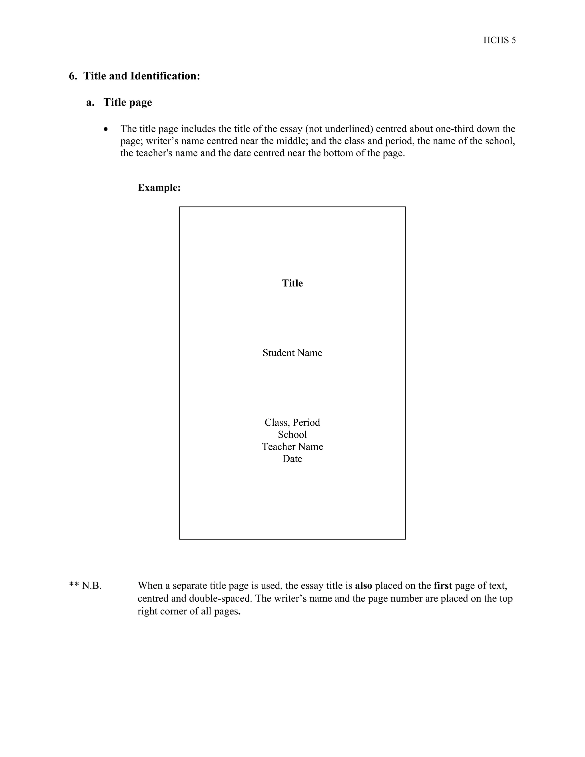 HCHS 5
6. Title and Identification:
a. Title page
 The title page includes the title of the essay (not underlined) centred about one-third down the
page; writer’s name centred near the middle; and the class and period, the name of the school,
the teacher's name and the date centred near the bottom of the page.
Example:
Title
Student Name
Class, Period
School
Teacher Name
Date
** N.B. When a separate title page is used, the essay title is also placed on the first page of text,
centred and double-spaced. The writer’s name and the page number are placed on the top
right corner of all pages.
 