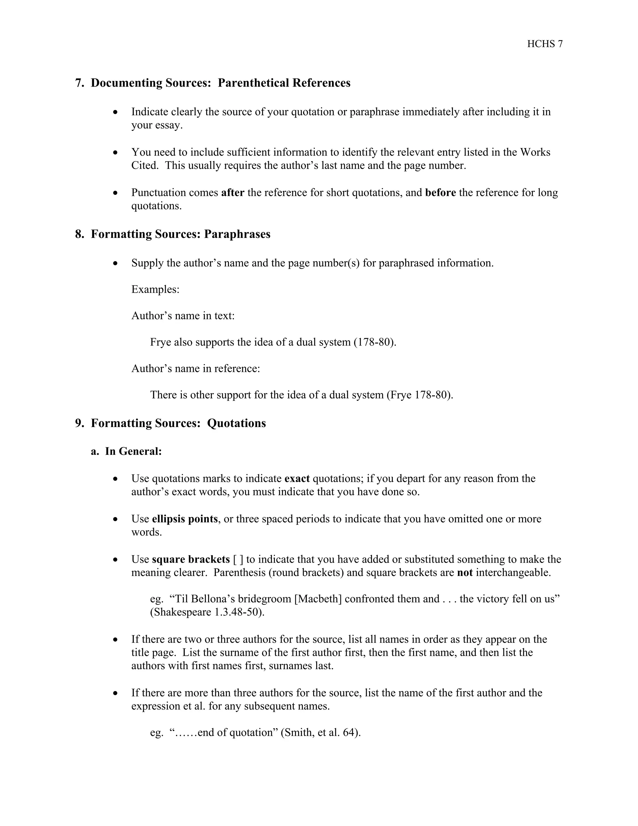 HCHS 7
7. Documenting Sources: Parenthetical References
 Indicate clearly the source of your quotation or paraphrase immediately after including it in
your essay.
 You need to include sufficient information to identify the relevant entry listed in the Works
Cited. This usually requires the author’s last name and the page number.
 Punctuation comes after the reference for short quotations, and before the reference for long
quotations.
8. Formatting Sources: Paraphrases
 Supply the author’s name and the page number(s) for paraphrased information.
Examples:
Author’s name in text:
Frye also supports the idea of a dual system (178-80).
Author’s name in reference:
There is other support for the idea of a dual system (Frye 178-80).
9. Formatting Sources: Quotations
a. In General:
 Use quotations marks to indicate exact quotations; if you depart for any reason from the
author’s exact words, you must indicate that you have done so.
 Use ellipsis points, or three spaced periods to indicate that you have omitted one or more
words.
 Use square brackets [ ] to indicate that you have added or substituted something to make the
meaning clearer. Parenthesis (round brackets) and square brackets are not interchangeable.
eg. “Til Bellona’s bridegroom [Macbeth] confronted them and . . . the victory fell on us”
(Shakespeare 1.3.48-50).
 If there are two or three authors for the source, list all names in order as they appear on the
title page. List the surname of the first author first, then the first name, and then list the
authors with first names first, surnames last.
 If there are more than three authors for the source, list the name of the first author and the
expression et al. for any subsequent names.
eg. “……end of quotation” (Smith, et al. 64).
 