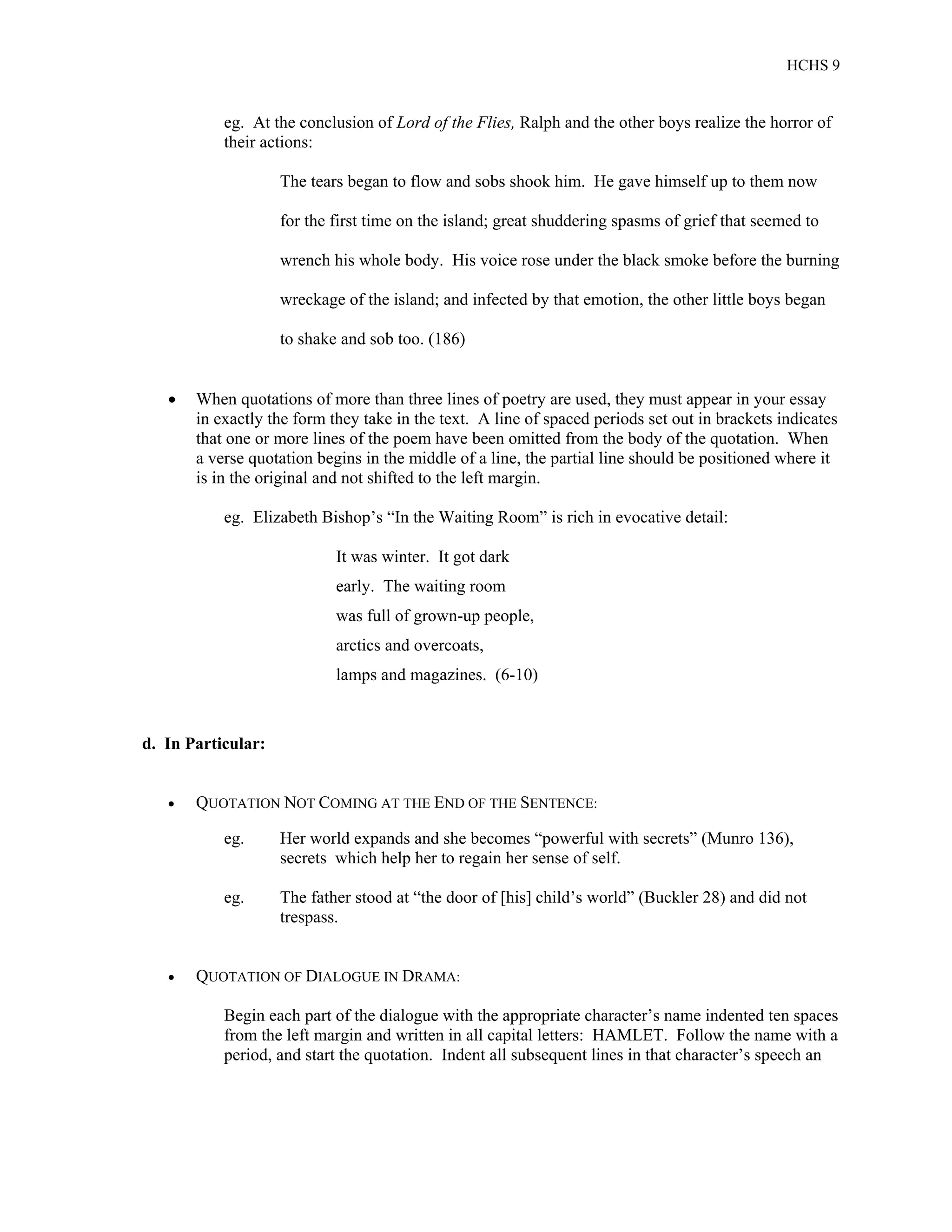 HCHS 9
eg. At the conclusion of Lord of the Flies, Ralph and the other boys realize the horror of
their actions:
The tears began to flow and sobs shook him. He gave himself up to them now
for the first time on the island; great shuddering spasms of grief that seemed to
wrench his whole body. His voice rose under the black smoke before the burning
wreckage of the island; and infected by that emotion, the other little boys began
to shake and sob too. (186)
 When quotations of more than three lines of poetry are used, they must appear in your essay
in exactly the form they take in the text. A line of spaced periods set out in brackets indicates
that one or more lines of the poem have been omitted from the body of the quotation. When
a verse quotation begins in the middle of a line, the partial line should be positioned where it
is in the original and not shifted to the left margin.
eg. Elizabeth Bishop’s “In the Waiting Room” is rich in evocative detail:
It was winter. It got dark
early. The waiting room
was full of grown-up people,
arctics and overcoats,
lamps and magazines. (6-10)
d. In Particular:
 QUOTATION NOT COMING AT THE END OF THE SENTENCE:
eg. Her world expands and she becomes “powerful with secrets” (Munro 136),
secrets which help her to regain her sense of self.
eg. The father stood at “the door of [his] child’s world” (Buckler 28) and did not
trespass.
 QUOTATION OF DIALOGUE IN DRAMA:
Begin each part of the dialogue with the appropriate character’s name indented ten spaces
from the left margin and written in all capital letters: HAMLET. Follow the name with a
period, and start the quotation. Indent all subsequent lines in that character’s speech an
 