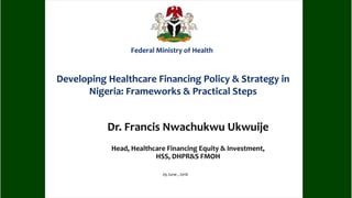 Dr. Francis Nwachukwu Ukwuije
Head, Healthcare Financing Equity & Investment,
HSS, DHPR&S FMOH
29 June , 2016
Federal Ministry of Health
Developing Healthcare Financing Policy & Strategy in
Nigeria: Frameworks & Practical Steps
 