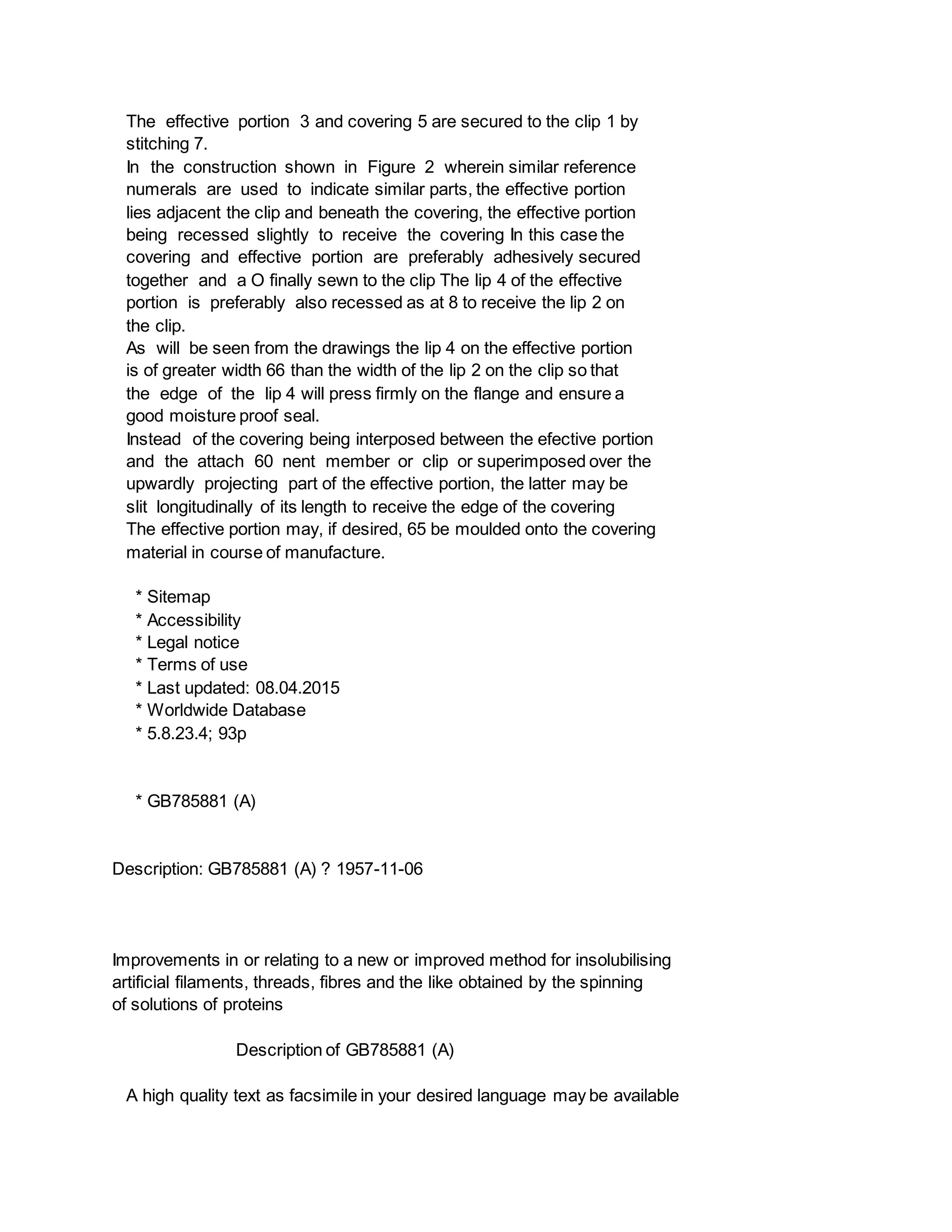 The effective portion 3 and covering 5 are secured to the clip 1 by
stitching 7.
In the construction shown in Figure 2 wherein similar reference
numerals are used to indicate similar parts, the effective portion
lies adjacent the clip and beneath the covering, the effective portion
being recessed slightly to receive the covering In this case the
covering and effective portion are preferably adhesively secured
together and a O finally sewn to the clip The lip 4 of the effective
portion is preferably also recessed as at 8 to receive the lip 2 on
the clip.
As will be seen from the drawings the lip 4 on the effective portion
is of greater width 66 than the width of the lip 2 on the clip so that
the edge of the lip 4 will press firmly on the flange and ensure a
good moisture proof seal.
Instead of the covering being interposed between the efective portion
and the attach 60 nent member or clip or superimposed over the
upwardly projecting part of the effective portion, the latter may be
slit longitudinally of its length to receive the edge of the covering
The effective portion may, if desired, 65 be moulded onto the covering
material in course of manufacture.
* Sitemap
* Accessibility
* Legal notice
* Terms of use
* Last updated: 08.04.2015
* Worldwide Database
* 5.8.23.4; 93p
* GB785881 (A)
Description: GB785881 (A) ? 1957-11-06
Improvements in or relating to a new or improved method for insolubilising
artificial filaments, threads, fibres and the like obtained by the spinning
of solutions of proteins
Description of GB785881 (A)
A high quality text as facsimile in your desired language may be available
 