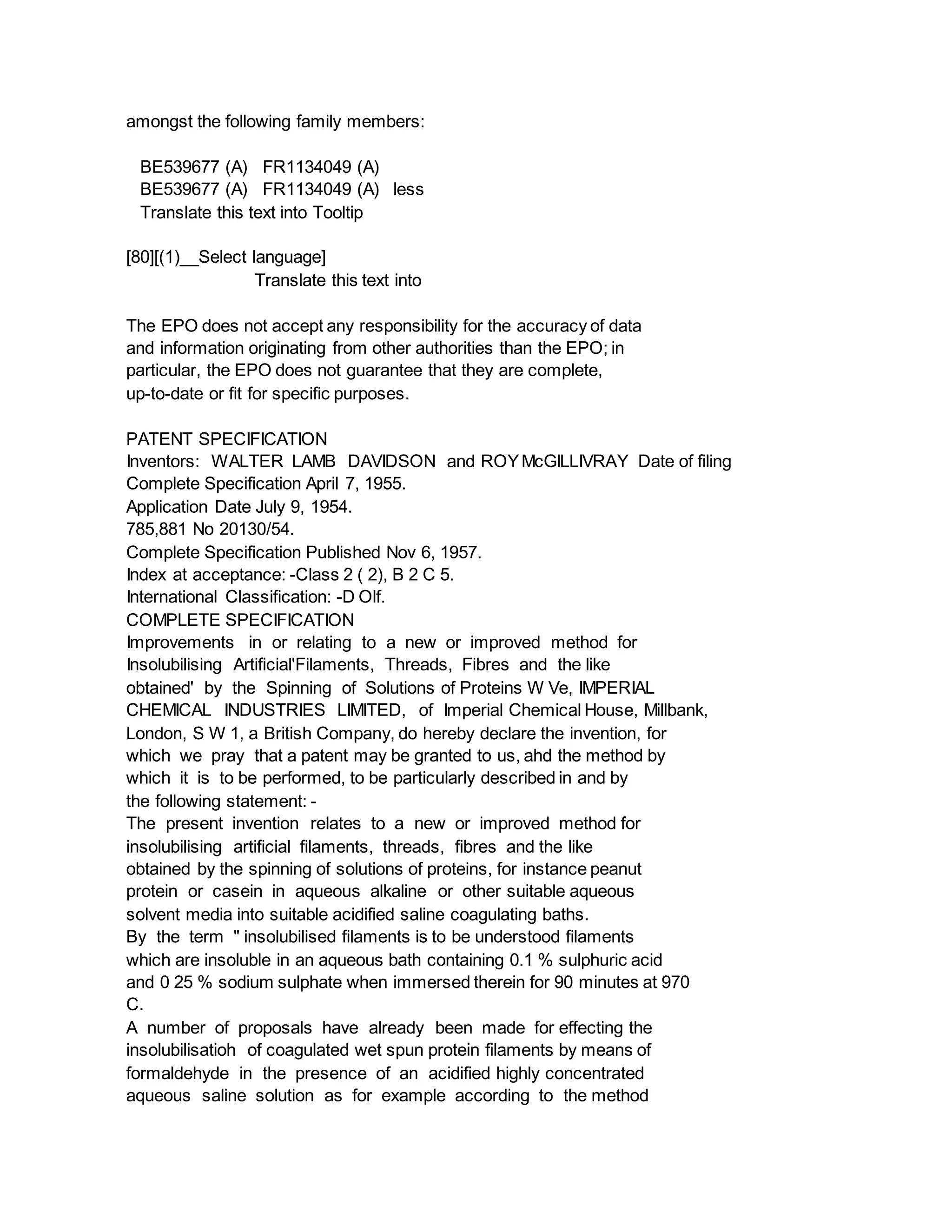 amongst the following family members:
BE539677 (A) FR1134049 (A)
BE539677 (A) FR1134049 (A) less
Translate this text into Tooltip
[80][(1)__Select language]
Translate this text into
The EPO does not accept any responsibility for the accuracy of data
and information originating from other authorities than the EPO; in
particular, the EPO does not guarantee that they are complete,
up-to-date or fit for specific purposes.
PATENT SPECIFICATION
Inventors: WALTER LAMB DAVIDSON and ROYMcGILLIVRAY Date of filing
Complete Specification April 7, 1955.
Application Date July 9, 1954.
785,881 No 20130/54.
Complete Specification Published Nov 6, 1957.
Index at acceptance: -Class 2 ( 2), B 2 C 5.
International Classification: -D Olf.
COMPLETE SPECIFICATION
Improvements in or relating to a new or improved method for
Insolubilising Artificial'Filaments, Threads, Fibres and the like
obtained' by the Spinning of Solutions of Proteins W Ve, IMPERIAL
CHEMICAL INDUSTRIES LIMITED, of Imperial Chemical House, Millbank,
London, S W 1, a British Company, do hereby declare the invention, for
which we pray that a patent may be granted to us, ahd the method by
which it is to be performed, to be particularly described in and by
the following statement: -
The present invention relates to a new or improved method for
insolubilising artificial filaments, threads, fibres and the like
obtained by the spinning of solutions of proteins, for instance peanut
protein or casein in aqueous alkaline or other suitable aqueous
solvent media into suitable acidified saline coagulating baths.
By the term " insolubilised filaments is to be understood filaments
which are insoluble in an aqueous bath containing 0.1 % sulphuric acid
and 0 25 % sodium sulphate when immersed therein for 90 minutes at 970
C.
A number of proposals have already been made for effecting the
insolubilisatioh of coagulated wet spun protein filaments by means of
formaldehyde in the presence of an acidified highly concentrated
aqueous saline solution as for example according to the method
 