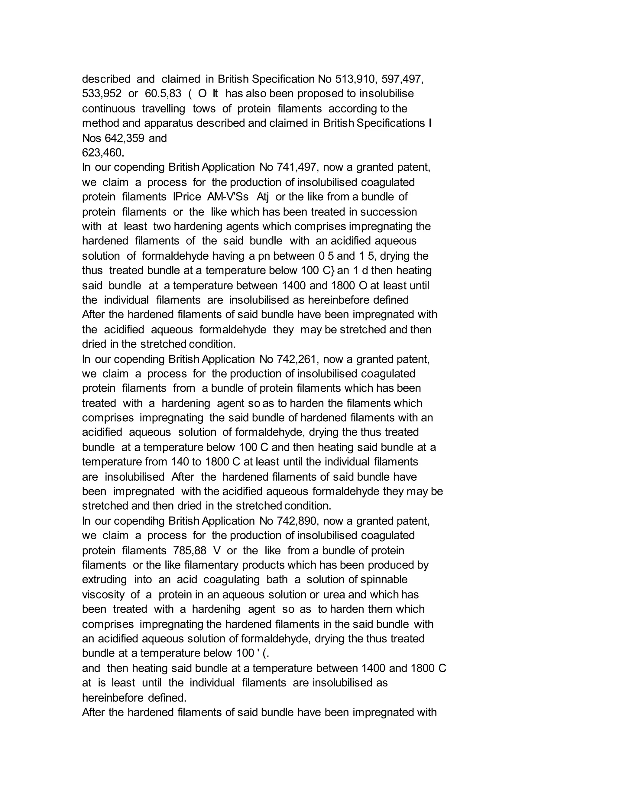 described and claimed in British Specification No 513,910, 597,497,
533,952 or 60.5,83 ( O It has also been proposed to insolubilise
continuous travelling tows of protein filaments according to the
method and apparatus described and claimed in British Specifications I
Nos 642,359 and
623,460.
In our copending British Application No 741,497, now a granted patent,
we claim a process for the production of insolubilised coagulated
protein filaments lPrice AM-V'Ss Atj or the like from a bundle of
protein filaments or the like which has been treated in succession
with at least two hardening agents which comprises impregnating the
hardened filaments of the said bundle with an acidified aqueous
solution of formaldehyde having a pn between 0 5 and 1 5, drying the
thus treated bundle at a temperature below 100 C} an 1 d then heating
said bundle at a temperature between 1400 and 1800 O at least until
the individual filaments are insolubilised as hereinbefore defined
After the hardened filaments of said bundle have been impregnated with
the acidified aqueous formaldehyde they may be stretched and then
dried in the stretched condition.
In our copending British Application No 742,261, now a granted patent,
we claim a process for the production of insolubilised coagulated
protein filaments from a bundle of protein filaments which has been
treated with a hardening agent so as to harden the filaments which
comprises impregnating the said bundle of hardened filaments with an
acidified aqueous solution of formaldehyde, drying the thus treated
bundle at a temperature below 100 C and then heating said bundle at a
temperature from 140 to 1800 C at least until the individual filaments
are insolubilised After the hardened filaments of said bundle have
been impregnated with the acidified aqueous formaldehyde they may be
stretched and then dried in the stretched condition.
In our copendihg British Application No 742,890, now a granted patent,
we claim a process for the production of insolubilised coagulated
protein filaments 785,88 V or the like from a bundle of protein
filaments or the like filamentary products which has been produced by
extruding into an acid coagulating bath a solution of spinnable
viscosity of a protein in an aqueous solution or urea and which has
been treated with a hardenihg agent so as to harden them which
comprises impregnating the hardened filaments in the said bundle with
an acidified aqueous solution of formaldehyde, drying the thus treated
bundle at a temperature below 100 ' (.
and then heating said bundle at a temperature between 1400 and 1800 C
at is least until the individual filaments are insolubilised as
hereinbefore defined.
After the hardened filaments of said bundle have been impregnated with
 