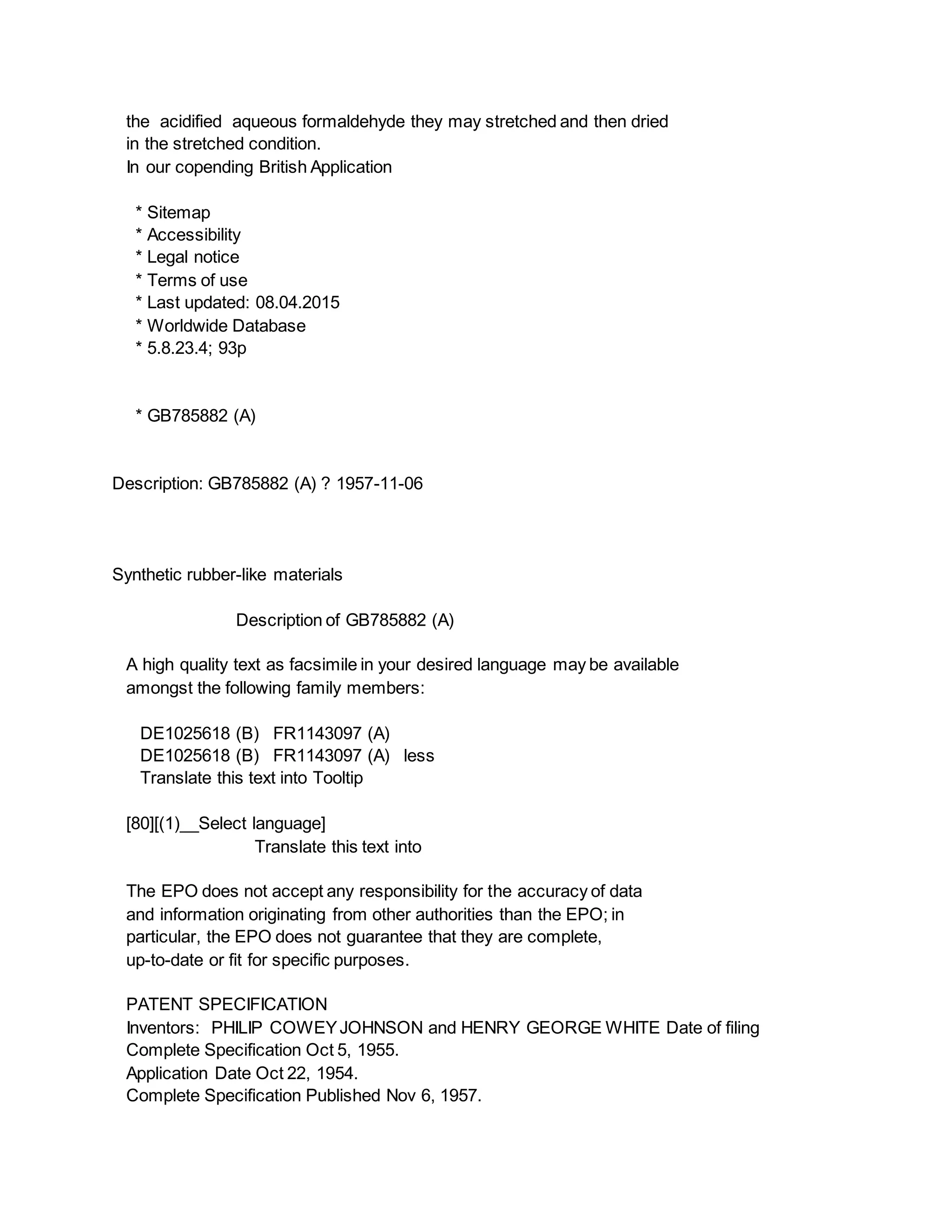the acidified aqueous formaldehyde they may stretched and then dried
in the stretched condition.
In our copending British Application
* Sitemap
* Accessibility
* Legal notice
* Terms of use
* Last updated: 08.04.2015
* Worldwide Database
* 5.8.23.4; 93p
* GB785882 (A)
Description: GB785882 (A) ? 1957-11-06
Synthetic rubber-like materials
Description of GB785882 (A)
A high quality text as facsimile in your desired language may be available
amongst the following family members:
DE1025618 (B) FR1143097 (A)
DE1025618 (B) FR1143097 (A) less
Translate this text into Tooltip
[80][(1)__Select language]
Translate this text into
The EPO does not accept any responsibility for the accuracy of data
and information originating from other authorities than the EPO; in
particular, the EPO does not guarantee that they are complete,
up-to-date or fit for specific purposes.
PATENT SPECIFICATION
Inventors: PHILIP COWEYJOHNSON and HENRY GEORGE WHITE Date of filing
Complete Specification Oct 5, 1955.
Application Date Oct 22, 1954.
Complete Specification Published Nov 6, 1957.
 