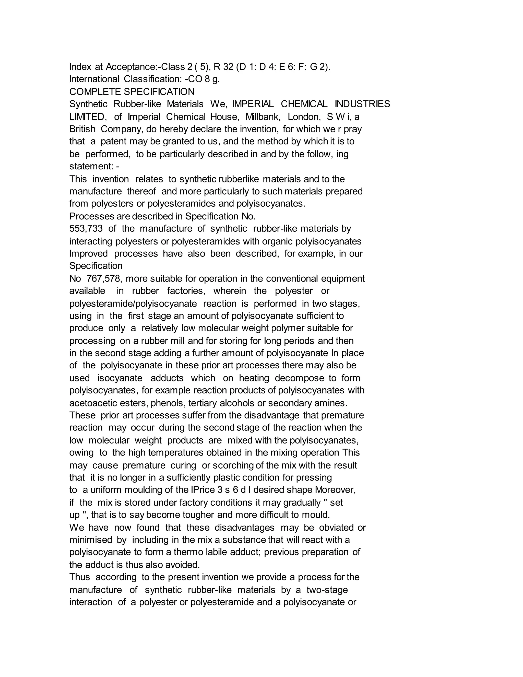 Index at Acceptance:-Class 2 ( 5), R 32 (D 1: D 4: E 6: F: G 2).
International Classification: -CO 8 g.
COMPLETE SPECIFICATION
Synthetic Rubber-like Materials We, IMPERIAL CHEMICAL INDUSTRIES
LIMITED, of Imperial Chemical House, Millbank, London, S W i, a
British Company, do hereby declare the invention, for which we r pray
that a patent may be granted to us, and the method by which it is to
be performed, to be particularly described in and by the follow, ing
statement: -
This invention relates to synthetic rubberlike materials and to the
manufacture thereof and more particularly to such materials prepared
from polyesters or polyesteramides and polyisocyanates.
Processes are described in Specification No.
553,733 of the manufacture of synthetic rubber-like materials by
interacting polyesters or polyesteramides with organic polyisocyanates
Improved processes have also been described, for example, in our
Specification
No 767,578, more suitable for operation in the conventional equipment
available in rubber factories, wherein the polyester or
polyesteramide/polyisocyanate reaction is performed in two stages,
using in the first stage an amount of polyisocyanate sufficient to
produce only a relatively low molecular weight polymer suitable for
processing on a rubber mill and for storing for long periods and then
in the second stage adding a further amount of polyisocyanate In place
of the polyisocyanate in these prior art processes there may also be
used isocyanate adducts which on heating decompose to form
polyisocyanates, for example reaction products of polyisocyanates with
acetoacetic esters, phenols, tertiary alcohols or secondary amines.
These prior art processes suffer from the disadvantage that premature
reaction may occur during the second stage of the reaction when the
low molecular weight products are mixed with the polyisocyanates,
owing to the high temperatures obtained in the mixing operation This
may cause premature curing or scorching of the mix with the result
that it is no longer in a sufficiently plastic condition for pressing
to a uniform moulding of the lPrice 3 s 6 d l desired shape Moreover,
if the mix is stored under factory conditions it may gradually " set
up ", that is to say become tougher and more difficult to mould.
We have now found that these disadvantages may be obviated or
minimised by including in the mix a substance that will react with a
polyisocyanate to form a thermo labile adduct; previous preparation of
the adduct is thus also avoided.
Thus according to the present invention we provide a process for the
manufacture of synthetic rubber-like materials by a two-stage
interaction of a polyester or polyesteramide and a polyisocyanate or
 