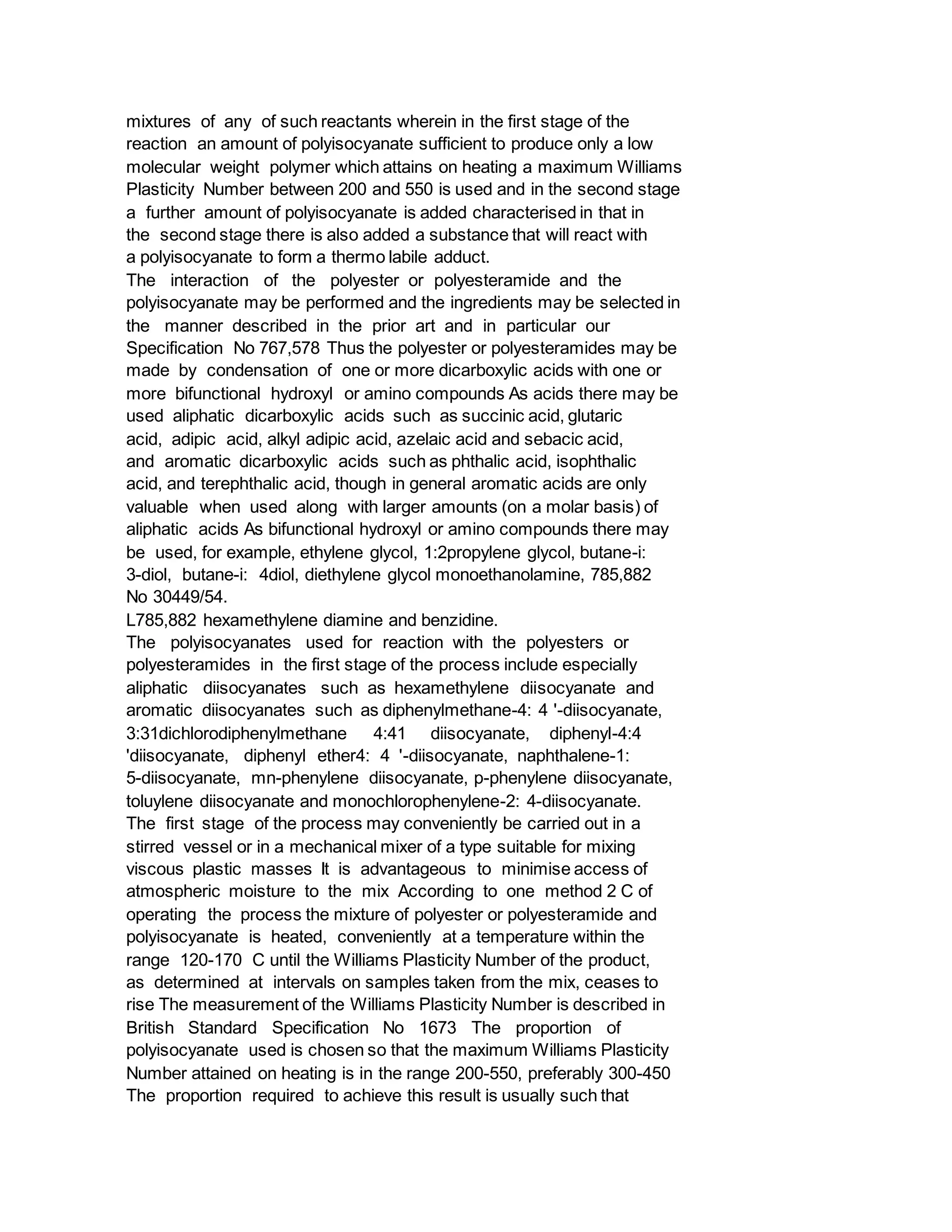 mixtures of any of such reactants wherein in the first stage of the
reaction an amount of polyisocyanate sufficient to produce only a low
molecular weight polymer which attains on heating a maximum Williams
Plasticity Number between 200 and 550 is used and in the second stage
a further amount of polyisocyanate is added characterised in that in
the second stage there is also added a substance that will react with
a polyisocyanate to form a thermo labile adduct.
The interaction of the polyester or polyesteramide and the
polyisocyanate may be performed and the ingredients may be selected in
the manner described in the prior art and in particular our
Specification No 767,578 Thus the polyester or polyesteramides may be
made by condensation of one or more dicarboxylic acids with one or
more bifunctional hydroxyl or amino compounds As acids there may be
used aliphatic dicarboxylic acids such as succinic acid, glutaric
acid, adipic acid, alkyl adipic acid, azelaic acid and sebacic acid,
and aromatic dicarboxylic acids such as phthalic acid, isophthalic
acid, and terephthalic acid, though in general aromatic acids are only
valuable when used along with larger amounts (on a molar basis) of
aliphatic acids As bifunctional hydroxyl or amino compounds there may
be used, for example, ethylene glycol, 1:2propylene glycol, butane-i:
3-diol, butane-i: 4diol, diethylene glycol monoethanolamine, 785,882
No 30449/54.
L785,882 hexamethylene diamine and benzidine.
The polyisocyanates used for reaction with the polyesters or
polyesteramides in the first stage of the process include especially
aliphatic diisocyanates such as hexamethylene diisocyanate and
aromatic diisocyanates such as diphenylmethane-4: 4 '-diisocyanate,
3:31dichlorodiphenylmethane 4:41 diisocyanate, diphenyl-4:4
'diisocyanate, diphenyl ether4: 4 '-diisocyanate, naphthalene-1:
5-diisocyanate, mn-phenylene diisocyanate, p-phenylene diisocyanate,
toluylene diisocyanate and monochlorophenylene-2: 4-diisocyanate.
The first stage of the process may conveniently be carried out in a
stirred vessel or in a mechanical mixer of a type suitable for mixing
viscous plastic masses It is advantageous to minimise access of
atmospheric moisture to the mix According to one method 2 C of
operating the process the mixture of polyester or polyesteramide and
polyisocyanate is heated, conveniently at a temperature within the
range 120-170 C until the Williams Plasticity Number of the product,
as determined at intervals on samples taken from the mix, ceases to
rise The measurement of the Williams Plasticity Number is described in
British Standard Specification No 1673 The proportion of
polyisocyanate used is chosen so that the maximum Williams Plasticity
Number attained on heating is in the range 200-550, preferably 300-450
The proportion required to achieve this result is usually such that
 